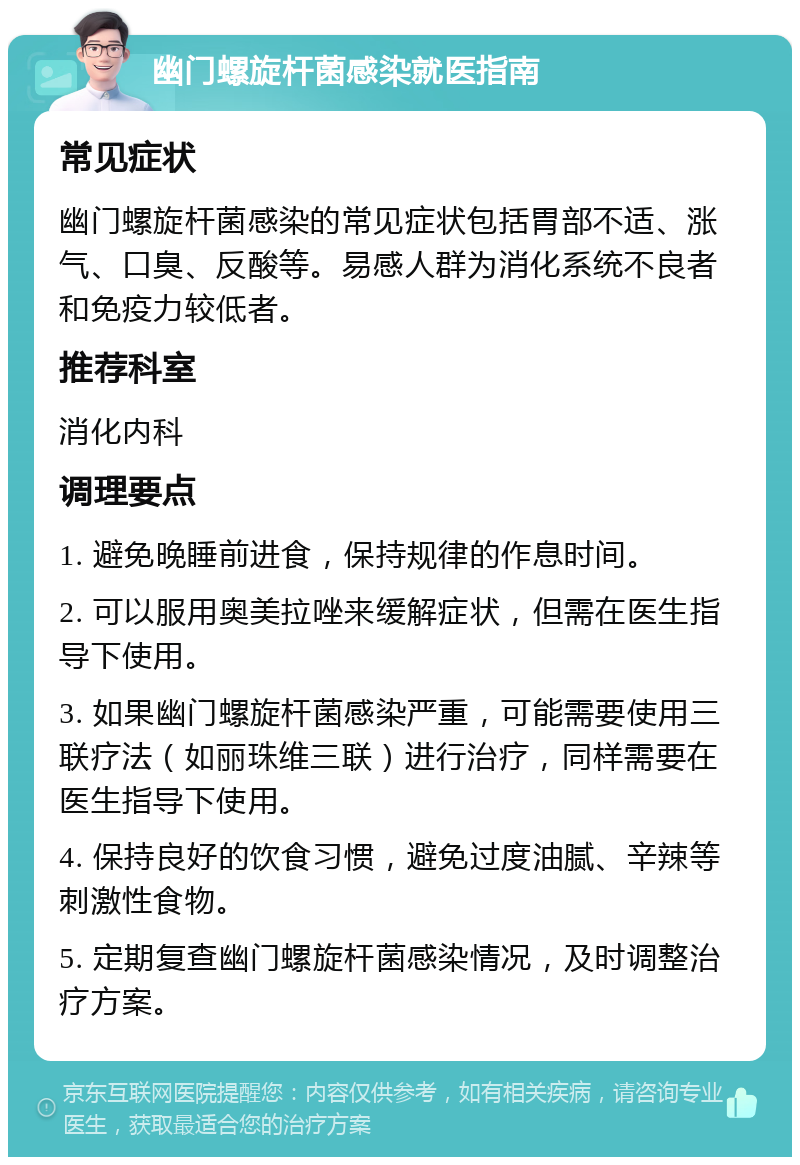 幽门螺旋杆菌感染就医指南 常见症状 幽门螺旋杆菌感染的常见症状包括胃部不适、涨气、口臭、反酸等。易感人群为消化系统不良者和免疫力较低者。 推荐科室 消化内科 调理要点 1. 避免晚睡前进食，保持规律的作息时间。 2. 可以服用奥美拉唑来缓解症状，但需在医生指导下使用。 3. 如果幽门螺旋杆菌感染严重，可能需要使用三联疗法（如丽珠维三联）进行治疗，同样需要在医生指导下使用。 4. 保持良好的饮食习惯，避免过度油腻、辛辣等刺激性食物。 5. 定期复查幽门螺旋杆菌感染情况，及时调整治疗方案。