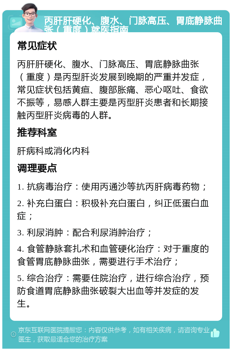 丙肝肝硬化、腹水、门脉高压、胃底静脉曲张（重度）就医指南 常见症状 丙肝肝硬化、腹水、门脉高压、胃底静脉曲张（重度）是丙型肝炎发展到晚期的严重并发症，常见症状包括黄疸、腹部胀痛、恶心呕吐、食欲不振等，易感人群主要是丙型肝炎患者和长期接触丙型肝炎病毒的人群。 推荐科室 肝病科或消化内科 调理要点 1. 抗病毒治疗：使用丙通沙等抗丙肝病毒药物； 2. 补充白蛋白：积极补充白蛋白，纠正低蛋白血症； 3. 利尿消肿：配合利尿消肿治疗； 4. 食管静脉套扎术和血管硬化治疗：对于重度的食管胃底静脉曲张，需要进行手术治疗； 5. 综合治疗：需要住院治疗，进行综合治疗，预防食道胃底静脉曲张破裂大出血等并发症的发生。