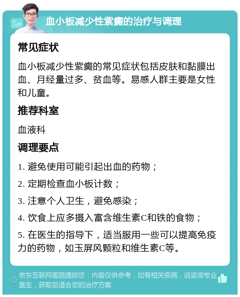 血小板减少性紫癜的治疗与调理 常见症状 血小板减少性紫癜的常见症状包括皮肤和黏膜出血、月经量过多、贫血等。易感人群主要是女性和儿童。 推荐科室 血液科 调理要点 1. 避免使用可能引起出血的药物； 2. 定期检查血小板计数； 3. 注意个人卫生，避免感染； 4. 饮食上应多摄入富含维生素C和铁的食物； 5. 在医生的指导下，适当服用一些可以提高免疫力的药物，如玉屏风颗粒和维生素C等。