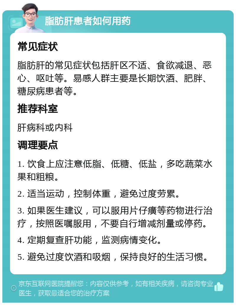 脂肪肝患者如何用药 常见症状 脂肪肝的常见症状包括肝区不适、食欲减退、恶心、呕吐等。易感人群主要是长期饮酒、肥胖、糖尿病患者等。 推荐科室 肝病科或内科 调理要点 1. 饮食上应注意低脂、低糖、低盐，多吃蔬菜水果和粗粮。 2. 适当运动，控制体重，避免过度劳累。 3. 如果医生建议，可以服用片仔癀等药物进行治疗，按照医嘱服用，不要自行增减剂量或停药。 4. 定期复查肝功能，监测病情变化。 5. 避免过度饮酒和吸烟，保持良好的生活习惯。