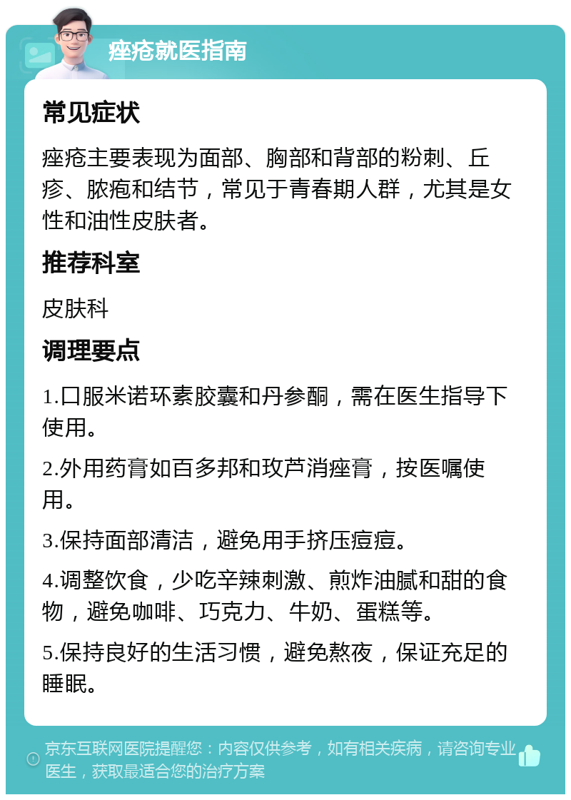 痤疮就医指南 常见症状 痤疮主要表现为面部、胸部和背部的粉刺、丘疹、脓疱和结节，常见于青春期人群，尤其是女性和油性皮肤者。 推荐科室 皮肤科 调理要点 1.口服米诺环素胶囊和丹参酮，需在医生指导下使用。 2.外用药膏如百多邦和玫芦消痤膏，按医嘱使用。 3.保持面部清洁，避免用手挤压痘痘。 4.调整饮食，少吃辛辣刺激、煎炸油腻和甜的食物，避免咖啡、巧克力、牛奶、蛋糕等。 5.保持良好的生活习惯，避免熬夜，保证充足的睡眠。