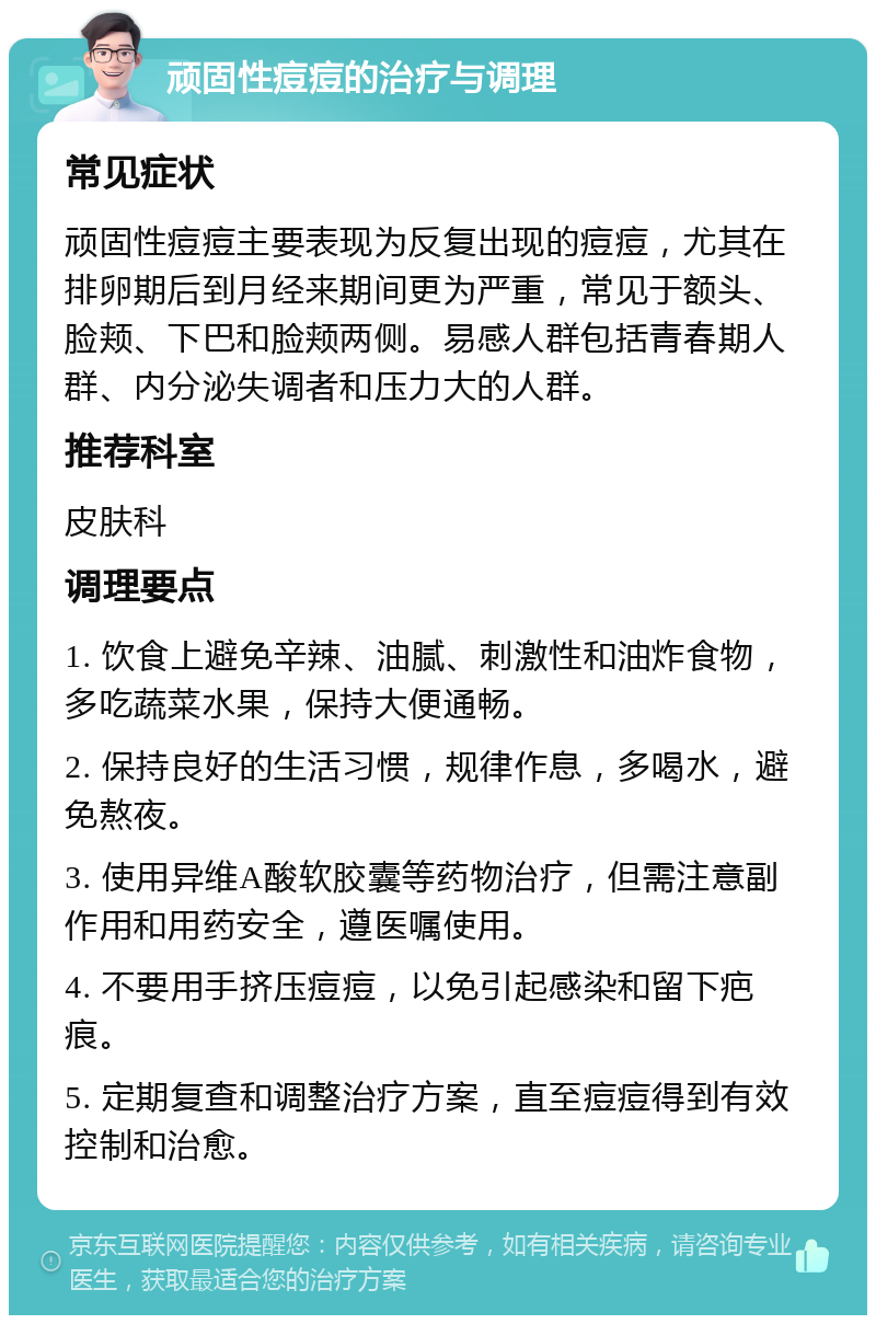 顽固性痘痘的治疗与调理 常见症状 顽固性痘痘主要表现为反复出现的痘痘，尤其在排卵期后到月经来期间更为严重，常见于额头、脸颊、下巴和脸颊两侧。易感人群包括青春期人群、内分泌失调者和压力大的人群。 推荐科室 皮肤科 调理要点 1. 饮食上避免辛辣、油腻、刺激性和油炸食物，多吃蔬菜水果，保持大便通畅。 2. 保持良好的生活习惯，规律作息，多喝水，避免熬夜。 3. 使用异维A酸软胶囊等药物治疗，但需注意副作用和用药安全，遵医嘱使用。 4. 不要用手挤压痘痘，以免引起感染和留下疤痕。 5. 定期复查和调整治疗方案，直至痘痘得到有效控制和治愈。