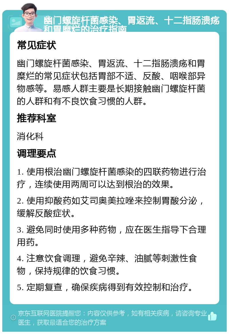 幽门螺旋杆菌感染、胃返流、十二指肠溃疡和胃糜烂的治疗指南 常见症状 幽门螺旋杆菌感染、胃返流、十二指肠溃疡和胃糜烂的常见症状包括胃部不适、反酸、咽喉部异物感等。易感人群主要是长期接触幽门螺旋杆菌的人群和有不良饮食习惯的人群。 推荐科室 消化科 调理要点 1. 使用根治幽门螺旋杆菌感染的四联药物进行治疗，连续使用两周可以达到根治的效果。 2. 使用抑酸药如艾司奥美拉唑来控制胃酸分泌，缓解反酸症状。 3. 避免同时使用多种药物，应在医生指导下合理用药。 4. 注意饮食调理，避免辛辣、油腻等刺激性食物，保持规律的饮食习惯。 5. 定期复查，确保疾病得到有效控制和治疗。