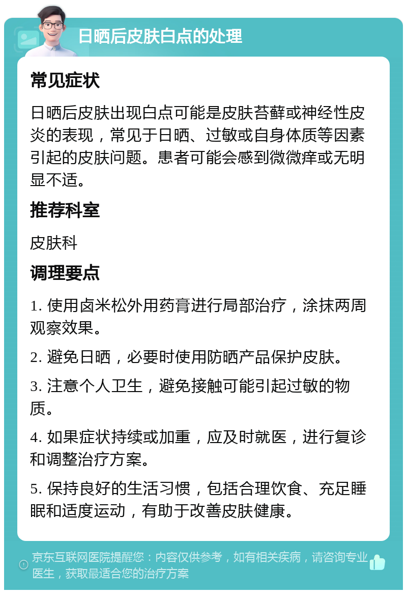 日晒后皮肤白点的处理 常见症状 日晒后皮肤出现白点可能是皮肤苔藓或神经性皮炎的表现，常见于日晒、过敏或自身体质等因素引起的皮肤问题。患者可能会感到微微痒或无明显不适。 推荐科室 皮肤科 调理要点 1. 使用卤米松外用药膏进行局部治疗，涂抹两周观察效果。 2. 避免日晒，必要时使用防晒产品保护皮肤。 3. 注意个人卫生，避免接触可能引起过敏的物质。 4. 如果症状持续或加重，应及时就医，进行复诊和调整治疗方案。 5. 保持良好的生活习惯，包括合理饮食、充足睡眠和适度运动，有助于改善皮肤健康。