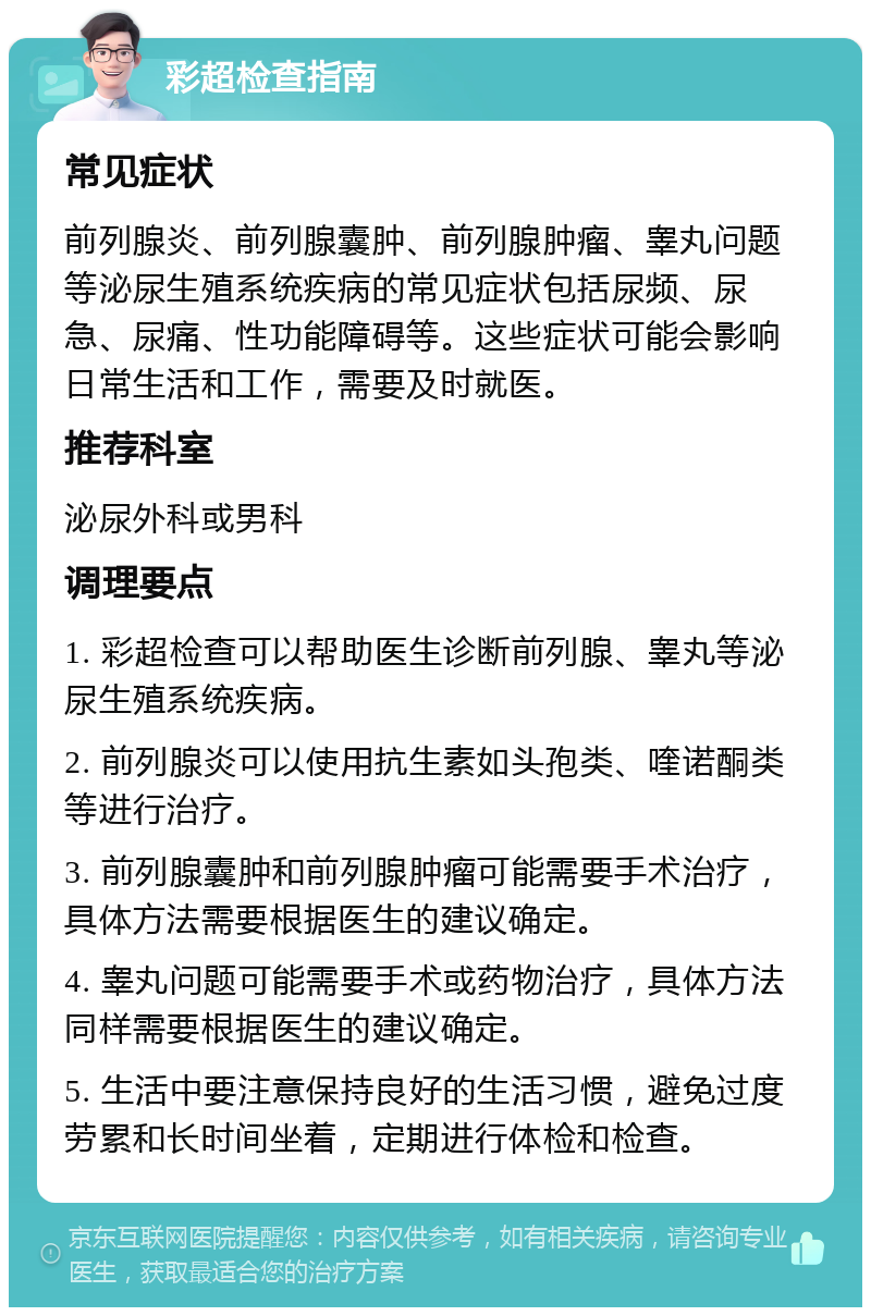 彩超检查指南 常见症状 前列腺炎、前列腺囊肿、前列腺肿瘤、睾丸问题等泌尿生殖系统疾病的常见症状包括尿频、尿急、尿痛、性功能障碍等。这些症状可能会影响日常生活和工作，需要及时就医。 推荐科室 泌尿外科或男科 调理要点 1. 彩超检查可以帮助医生诊断前列腺、睾丸等泌尿生殖系统疾病。 2. 前列腺炎可以使用抗生素如头孢类、喹诺酮类等进行治疗。 3. 前列腺囊肿和前列腺肿瘤可能需要手术治疗，具体方法需要根据医生的建议确定。 4. 睾丸问题可能需要手术或药物治疗，具体方法同样需要根据医生的建议确定。 5. 生活中要注意保持良好的生活习惯，避免过度劳累和长时间坐着，定期进行体检和检查。