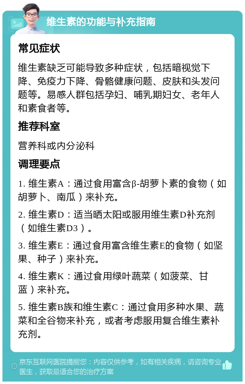 维生素的功能与补充指南 常见症状 维生素缺乏可能导致多种症状，包括暗视觉下降、免疫力下降、骨骼健康问题、皮肤和头发问题等。易感人群包括孕妇、哺乳期妇女、老年人和素食者等。 推荐科室 营养科或内分泌科 调理要点 1. 维生素A：通过食用富含β-胡萝卜素的食物（如胡萝卜、南瓜）来补充。 2. 维生素D：适当晒太阳或服用维生素D补充剂（如维生素D3）。 3. 维生素E：通过食用富含维生素E的食物（如坚果、种子）来补充。 4. 维生素K：通过食用绿叶蔬菜（如菠菜、甘蓝）来补充。 5. 维生素B族和维生素C：通过食用多种水果、蔬菜和全谷物来补充，或者考虑服用复合维生素补充剂。