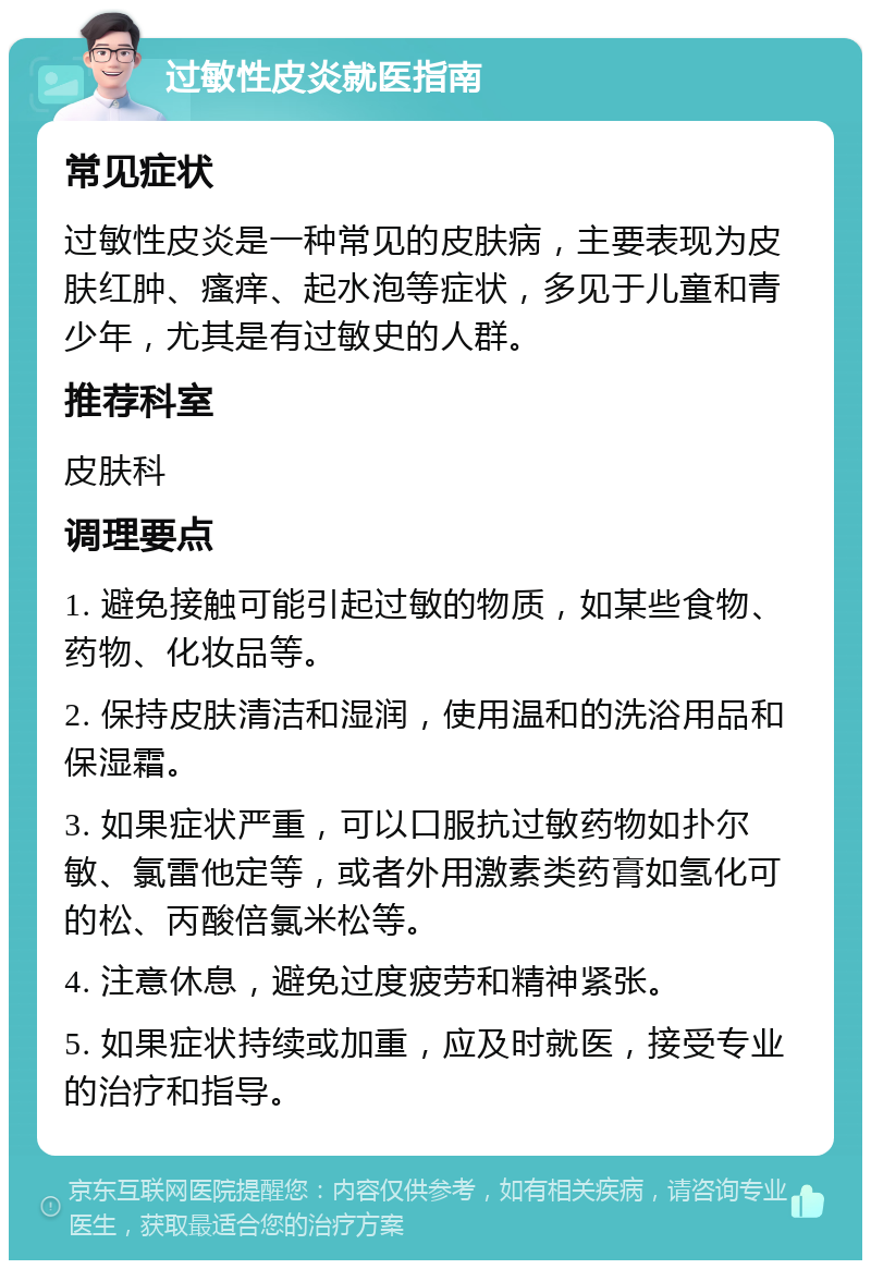 过敏性皮炎就医指南 常见症状 过敏性皮炎是一种常见的皮肤病，主要表现为皮肤红肿、瘙痒、起水泡等症状，多见于儿童和青少年，尤其是有过敏史的人群。 推荐科室 皮肤科 调理要点 1. 避免接触可能引起过敏的物质，如某些食物、药物、化妆品等。 2. 保持皮肤清洁和湿润，使用温和的洗浴用品和保湿霜。 3. 如果症状严重，可以口服抗过敏药物如扑尔敏、氯雷他定等，或者外用激素类药膏如氢化可的松、丙酸倍氯米松等。 4. 注意休息，避免过度疲劳和精神紧张。 5. 如果症状持续或加重，应及时就医，接受专业的治疗和指导。