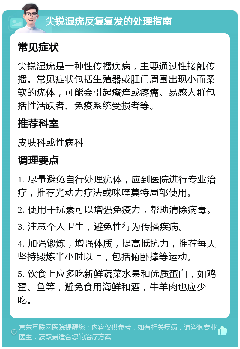 尖锐湿疣反复复发的处理指南 常见症状 尖锐湿疣是一种性传播疾病，主要通过性接触传播。常见症状包括生殖器或肛门周围出现小而柔软的疣体，可能会引起瘙痒或疼痛。易感人群包括性活跃者、免疫系统受损者等。 推荐科室 皮肤科或性病科 调理要点 1. 尽量避免自行处理疣体，应到医院进行专业治疗，推荐光动力疗法或咪喹莫特局部使用。 2. 使用干扰素可以增强免疫力，帮助清除病毒。 3. 注意个人卫生，避免性行为传播疾病。 4. 加强锻炼，增强体质，提高抵抗力，推荐每天坚持锻炼半小时以上，包括俯卧撑等运动。 5. 饮食上应多吃新鲜蔬菜水果和优质蛋白，如鸡蛋、鱼等，避免食用海鲜和酒，牛羊肉也应少吃。