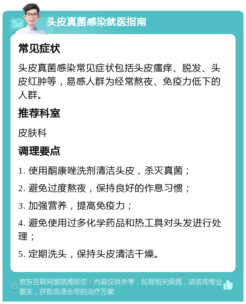 头皮真菌感染就医指南 常见症状 头皮真菌感染常见症状包括头皮瘙痒、脱发、头皮红肿等，易感人群为经常熬夜、免疫力低下的人群。 推荐科室 皮肤科 调理要点 1. 使用酮康唑洗剂清洁头皮，杀灭真菌； 2. 避免过度熬夜，保持良好的作息习惯； 3. 加强营养，提高免疫力； 4. 避免使用过多化学药品和热工具对头发进行处理； 5. 定期洗头，保持头皮清洁干燥。