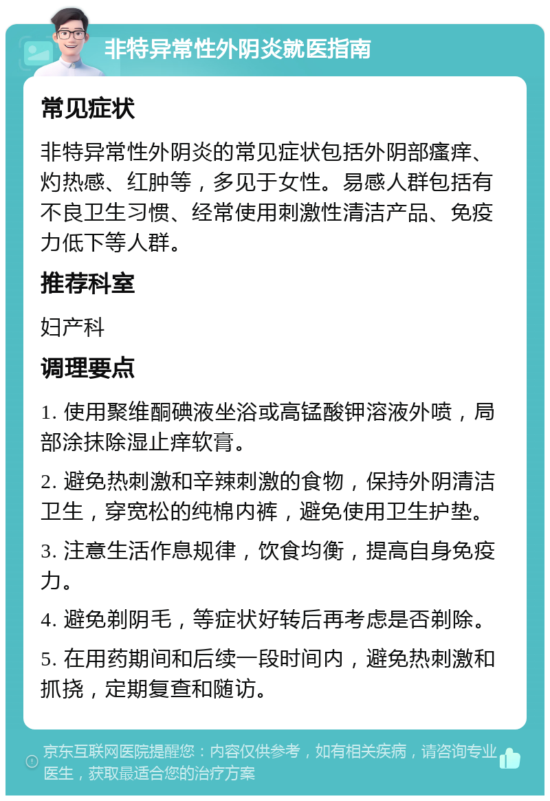 非特异常性外阴炎就医指南 常见症状 非特异常性外阴炎的常见症状包括外阴部瘙痒、灼热感、红肿等，多见于女性。易感人群包括有不良卫生习惯、经常使用刺激性清洁产品、免疫力低下等人群。 推荐科室 妇产科 调理要点 1. 使用聚维酮碘液坐浴或高锰酸钾溶液外喷，局部涂抹除湿止痒软膏。 2. 避免热刺激和辛辣刺激的食物，保持外阴清洁卫生，穿宽松的纯棉内裤，避免使用卫生护垫。 3. 注意生活作息规律，饮食均衡，提高自身免疫力。 4. 避免剃阴毛，等症状好转后再考虑是否剃除。 5. 在用药期间和后续一段时间内，避免热刺激和抓挠，定期复查和随访。