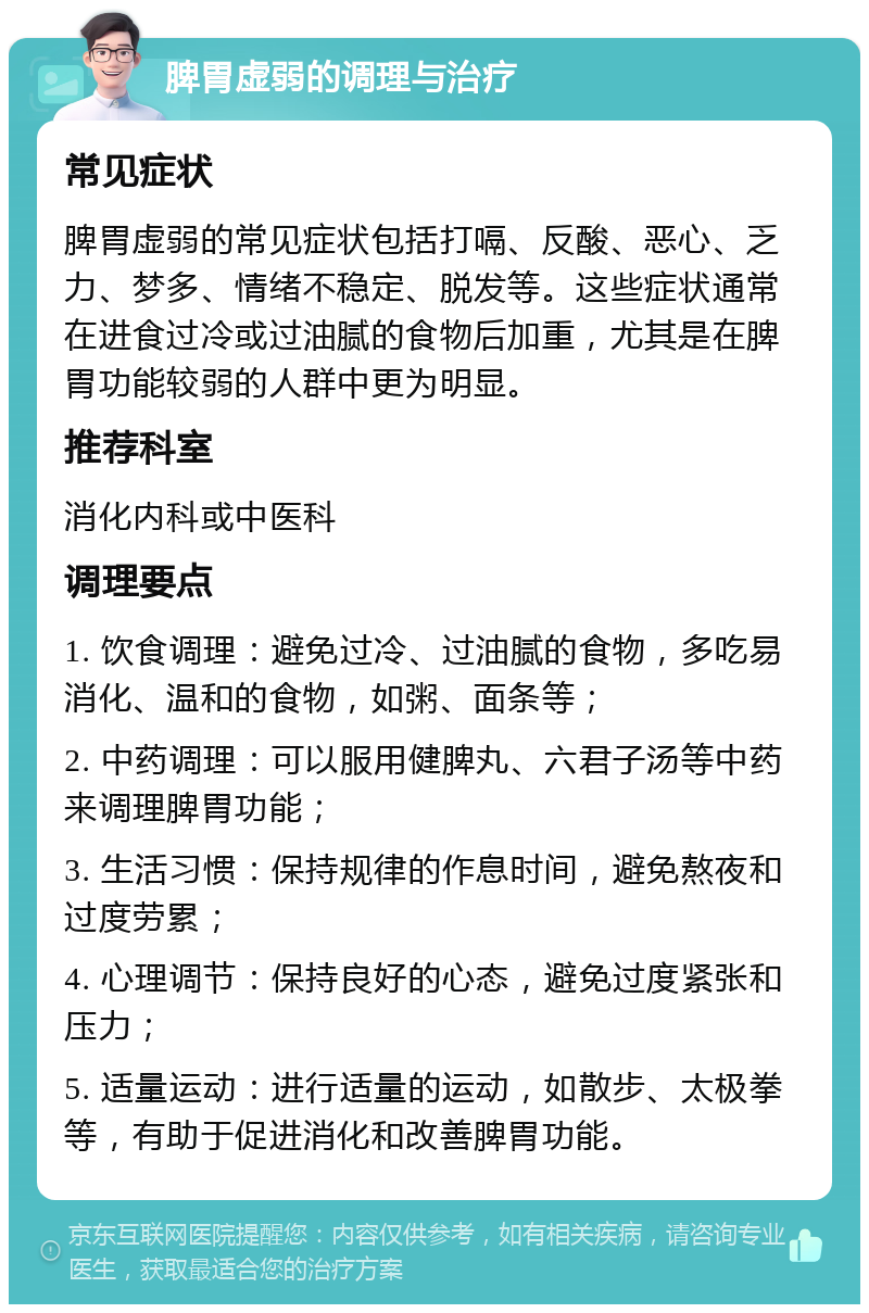 脾胃虚弱的调理与治疗 常见症状 脾胃虚弱的常见症状包括打嗝、反酸、恶心、乏力、梦多、情绪不稳定、脱发等。这些症状通常在进食过冷或过油腻的食物后加重，尤其是在脾胃功能较弱的人群中更为明显。 推荐科室 消化内科或中医科 调理要点 1. 饮食调理：避免过冷、过油腻的食物，多吃易消化、温和的食物，如粥、面条等； 2. 中药调理：可以服用健脾丸、六君子汤等中药来调理脾胃功能； 3. 生活习惯：保持规律的作息时间，避免熬夜和过度劳累； 4. 心理调节：保持良好的心态，避免过度紧张和压力； 5. 适量运动：进行适量的运动，如散步、太极拳等，有助于促进消化和改善脾胃功能。