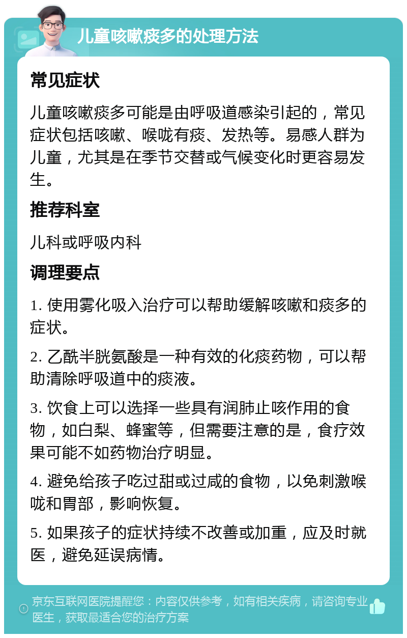 儿童咳嗽痰多的处理方法 常见症状 儿童咳嗽痰多可能是由呼吸道感染引起的，常见症状包括咳嗽、喉咙有痰、发热等。易感人群为儿童，尤其是在季节交替或气候变化时更容易发生。 推荐科室 儿科或呼吸内科 调理要点 1. 使用雾化吸入治疗可以帮助缓解咳嗽和痰多的症状。 2. 乙酰半胱氨酸是一种有效的化痰药物，可以帮助清除呼吸道中的痰液。 3. 饮食上可以选择一些具有润肺止咳作用的食物，如白梨、蜂蜜等，但需要注意的是，食疗效果可能不如药物治疗明显。 4. 避免给孩子吃过甜或过咸的食物，以免刺激喉咙和胃部，影响恢复。 5. 如果孩子的症状持续不改善或加重，应及时就医，避免延误病情。