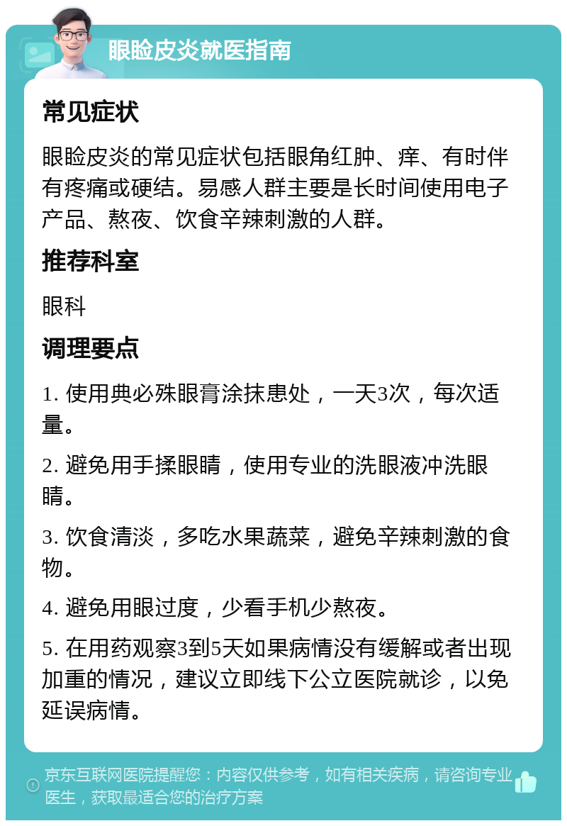 眼睑皮炎就医指南 常见症状 眼睑皮炎的常见症状包括眼角红肿、痒、有时伴有疼痛或硬结。易感人群主要是长时间使用电子产品、熬夜、饮食辛辣刺激的人群。 推荐科室 眼科 调理要点 1. 使用典必殊眼膏涂抹患处，一天3次，每次适量。 2. 避免用手揉眼睛，使用专业的洗眼液冲洗眼睛。 3. 饮食清淡，多吃水果蔬菜，避免辛辣刺激的食物。 4. 避免用眼过度，少看手机少熬夜。 5. 在用药观察3到5天如果病情没有缓解或者出现加重的情况，建议立即线下公立医院就诊，以免延误病情。