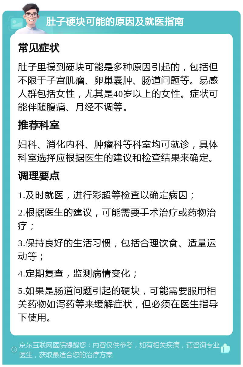 肚子硬块可能的原因及就医指南 常见症状 肚子里摸到硬块可能是多种原因引起的，包括但不限于子宫肌瘤、卵巢囊肿、肠道问题等。易感人群包括女性，尤其是40岁以上的女性。症状可能伴随腹痛、月经不调等。 推荐科室 妇科、消化内科、肿瘤科等科室均可就诊，具体科室选择应根据医生的建议和检查结果来确定。 调理要点 1.及时就医，进行彩超等检查以确定病因； 2.根据医生的建议，可能需要手术治疗或药物治疗； 3.保持良好的生活习惯，包括合理饮食、适量运动等； 4.定期复查，监测病情变化； 5.如果是肠道问题引起的硬块，可能需要服用相关药物如泻药等来缓解症状，但必须在医生指导下使用。