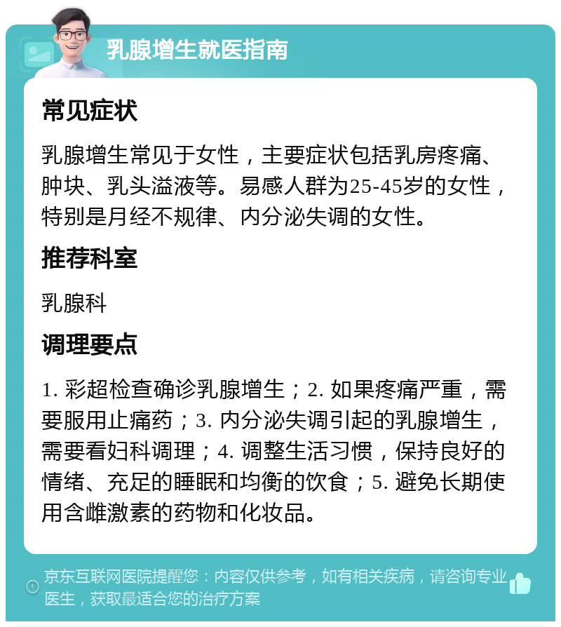 乳腺增生就医指南 常见症状 乳腺增生常见于女性，主要症状包括乳房疼痛、肿块、乳头溢液等。易感人群为25-45岁的女性，特别是月经不规律、内分泌失调的女性。 推荐科室 乳腺科 调理要点 1. 彩超检查确诊乳腺增生；2. 如果疼痛严重，需要服用止痛药；3. 内分泌失调引起的乳腺增生，需要看妇科调理；4. 调整生活习惯，保持良好的情绪、充足的睡眠和均衡的饮食；5. 避免长期使用含雌激素的药物和化妆品。