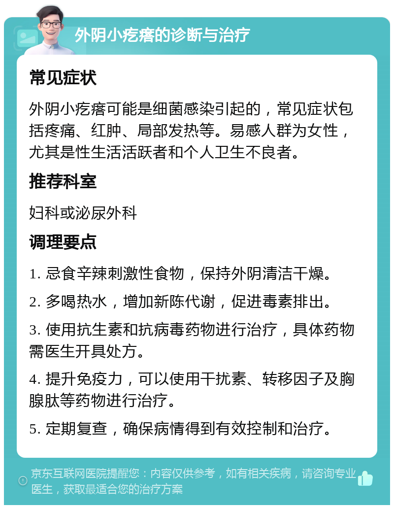 外阴小疙瘩的诊断与治疗 常见症状 外阴小疙瘩可能是细菌感染引起的，常见症状包括疼痛、红肿、局部发热等。易感人群为女性，尤其是性生活活跃者和个人卫生不良者。 推荐科室 妇科或泌尿外科 调理要点 1. 忌食辛辣刺激性食物，保持外阴清洁干燥。 2. 多喝热水，增加新陈代谢，促进毒素排出。 3. 使用抗生素和抗病毒药物进行治疗，具体药物需医生开具处方。 4. 提升免疫力，可以使用干扰素、转移因子及胸腺肽等药物进行治疗。 5. 定期复查，确保病情得到有效控制和治疗。