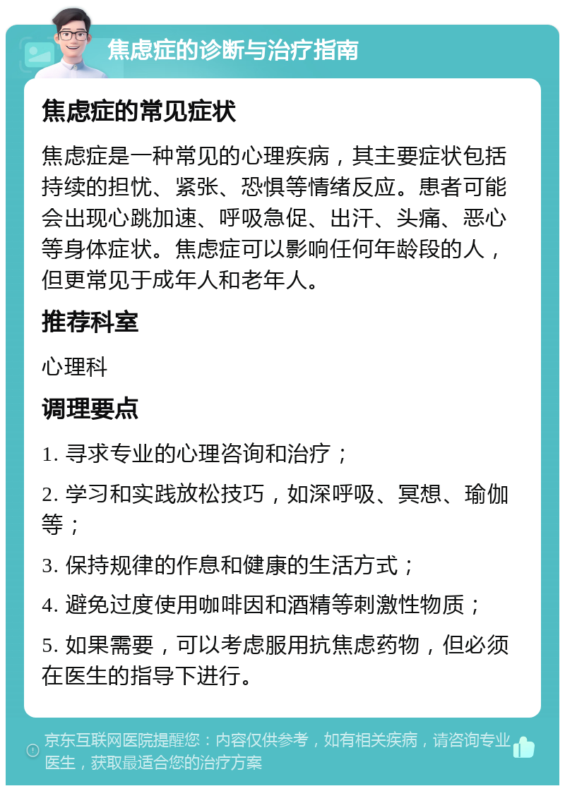 焦虑症的诊断与治疗指南 焦虑症的常见症状 焦虑症是一种常见的心理疾病，其主要症状包括持续的担忧、紧张、恐惧等情绪反应。患者可能会出现心跳加速、呼吸急促、出汗、头痛、恶心等身体症状。焦虑症可以影响任何年龄段的人，但更常见于成年人和老年人。 推荐科室 心理科 调理要点 1. 寻求专业的心理咨询和治疗； 2. 学习和实践放松技巧，如深呼吸、冥想、瑜伽等； 3. 保持规律的作息和健康的生活方式； 4. 避免过度使用咖啡因和酒精等刺激性物质； 5. 如果需要，可以考虑服用抗焦虑药物，但必须在医生的指导下进行。