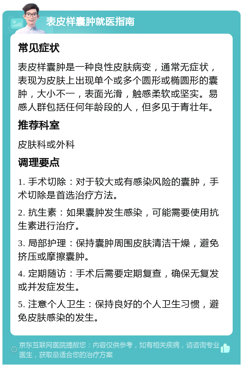 表皮样囊肿就医指南 常见症状 表皮样囊肿是一种良性皮肤病变，通常无症状，表现为皮肤上出现单个或多个圆形或椭圆形的囊肿，大小不一，表面光滑，触感柔软或坚实。易感人群包括任何年龄段的人，但多见于青壮年。 推荐科室 皮肤科或外科 调理要点 1. 手术切除：对于较大或有感染风险的囊肿，手术切除是首选治疗方法。 2. 抗生素：如果囊肿发生感染，可能需要使用抗生素进行治疗。 3. 局部护理：保持囊肿周围皮肤清洁干燥，避免挤压或摩擦囊肿。 4. 定期随访：手术后需要定期复查，确保无复发或并发症发生。 5. 注意个人卫生：保持良好的个人卫生习惯，避免皮肤感染的发生。