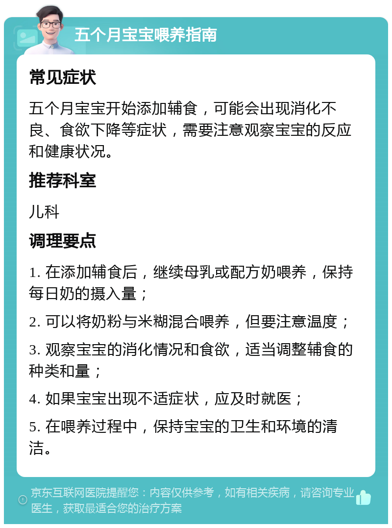 五个月宝宝喂养指南 常见症状 五个月宝宝开始添加辅食，可能会出现消化不良、食欲下降等症状，需要注意观察宝宝的反应和健康状况。 推荐科室 儿科 调理要点 1. 在添加辅食后，继续母乳或配方奶喂养，保持每日奶的摄入量； 2. 可以将奶粉与米糊混合喂养，但要注意温度； 3. 观察宝宝的消化情况和食欲，适当调整辅食的种类和量； 4. 如果宝宝出现不适症状，应及时就医； 5. 在喂养过程中，保持宝宝的卫生和环境的清洁。