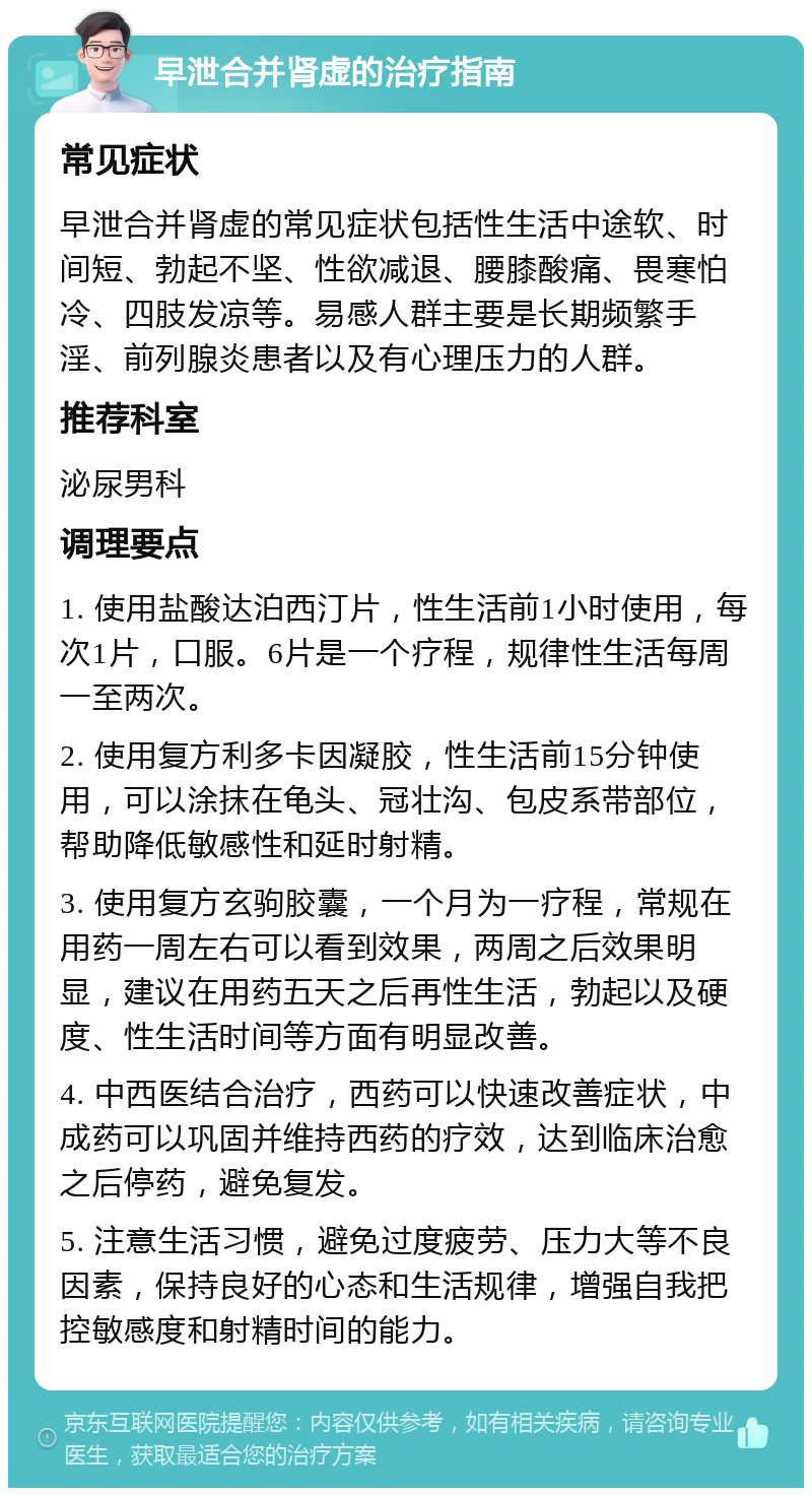 早泄合并肾虚的治疗指南 常见症状 早泄合并肾虚的常见症状包括性生活中途软、时间短、勃起不坚、性欲减退、腰膝酸痛、畏寒怕冷、四肢发凉等。易感人群主要是长期频繁手淫、前列腺炎患者以及有心理压力的人群。 推荐科室 泌尿男科 调理要点 1. 使用盐酸达泊西汀片，性生活前1小时使用，每次1片，口服。6片是一个疗程，规律性生活每周一至两次。 2. 使用复方利多卡因凝胶，性生活前15分钟使用，可以涂抹在龟头、冠壮沟、包皮系带部位，帮助降低敏感性和延时射精。 3. 使用复方玄驹胶囊，一个月为一疗程，常规在用药一周左右可以看到效果，两周之后效果明显，建议在用药五天之后再性生活，勃起以及硬度、性生活时间等方面有明显改善。 4. 中西医结合治疗，西药可以快速改善症状，中成药可以巩固并维持西药的疗效，达到临床治愈之后停药，避免复发。 5. 注意生活习惯，避免过度疲劳、压力大等不良因素，保持良好的心态和生活规律，增强自我把控敏感度和射精时间的能力。