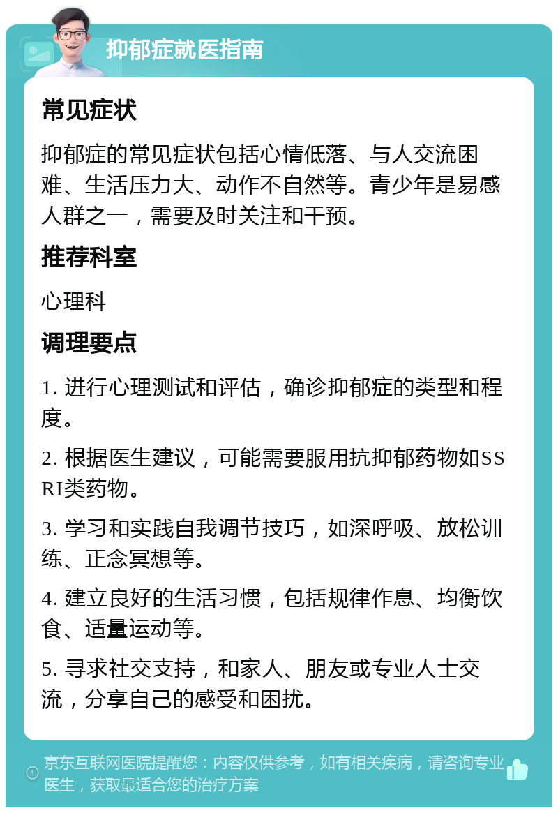 抑郁症就医指南 常见症状 抑郁症的常见症状包括心情低落、与人交流困难、生活压力大、动作不自然等。青少年是易感人群之一，需要及时关注和干预。 推荐科室 心理科 调理要点 1. 进行心理测试和评估，确诊抑郁症的类型和程度。 2. 根据医生建议，可能需要服用抗抑郁药物如SSRI类药物。 3. 学习和实践自我调节技巧，如深呼吸、放松训练、正念冥想等。 4. 建立良好的生活习惯，包括规律作息、均衡饮食、适量运动等。 5. 寻求社交支持，和家人、朋友或专业人士交流，分享自己的感受和困扰。