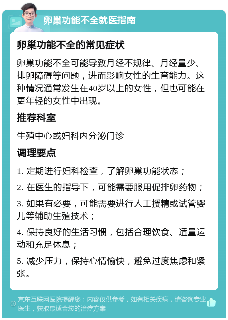 卵巢功能不全就医指南 卵巢功能不全的常见症状 卵巢功能不全可能导致月经不规律、月经量少、排卵障碍等问题，进而影响女性的生育能力。这种情况通常发生在40岁以上的女性，但也可能在更年轻的女性中出现。 推荐科室 生殖中心或妇科内分泌门诊 调理要点 1. 定期进行妇科检查，了解卵巢功能状态； 2. 在医生的指导下，可能需要服用促排卵药物； 3. 如果有必要，可能需要进行人工授精或试管婴儿等辅助生殖技术； 4. 保持良好的生活习惯，包括合理饮食、适量运动和充足休息； 5. 减少压力，保持心情愉快，避免过度焦虑和紧张。