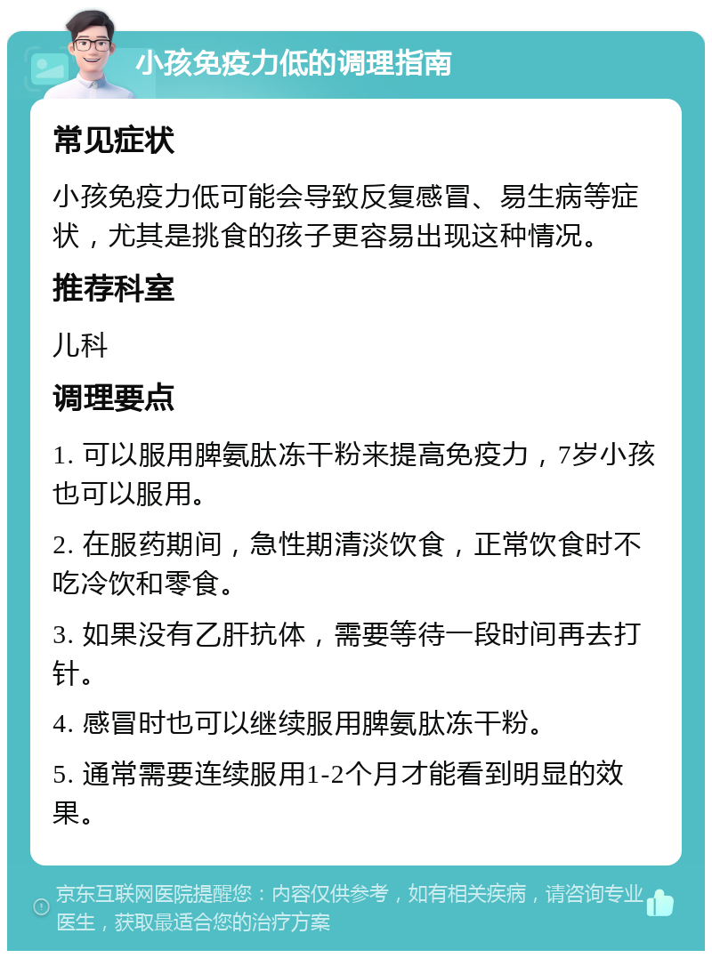 小孩免疫力低的调理指南 常见症状 小孩免疫力低可能会导致反复感冒、易生病等症状，尤其是挑食的孩子更容易出现这种情况。 推荐科室 儿科 调理要点 1. 可以服用脾氨肽冻干粉来提高免疫力，7岁小孩也可以服用。 2. 在服药期间，急性期清淡饮食，正常饮食时不吃冷饮和零食。 3. 如果没有乙肝抗体，需要等待一段时间再去打针。 4. 感冒时也可以继续服用脾氨肽冻干粉。 5. 通常需要连续服用1-2个月才能看到明显的效果。