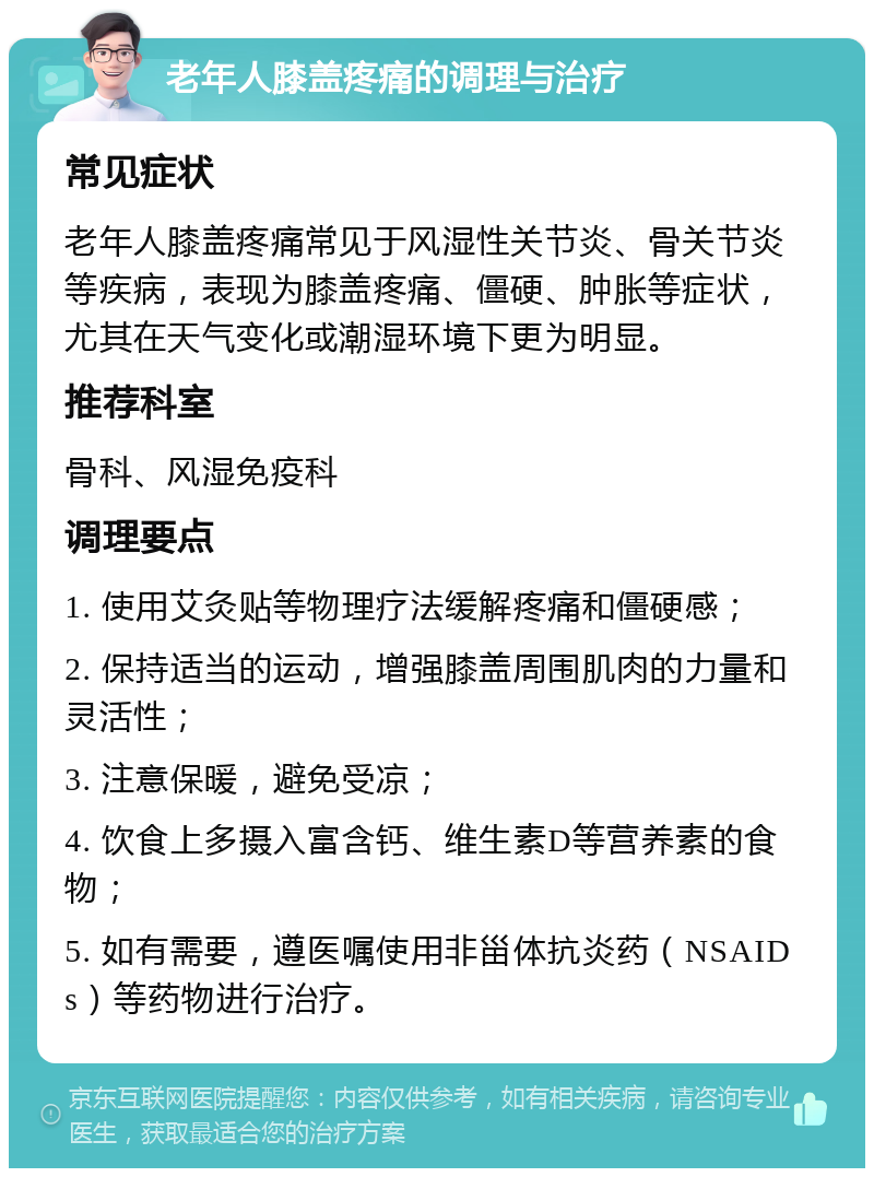 老年人膝盖疼痛的调理与治疗 常见症状 老年人膝盖疼痛常见于风湿性关节炎、骨关节炎等疾病，表现为膝盖疼痛、僵硬、肿胀等症状，尤其在天气变化或潮湿环境下更为明显。 推荐科室 骨科、风湿免疫科 调理要点 1. 使用艾灸贴等物理疗法缓解疼痛和僵硬感； 2. 保持适当的运动，增强膝盖周围肌肉的力量和灵活性； 3. 注意保暖，避免受凉； 4. 饮食上多摄入富含钙、维生素D等营养素的食物； 5. 如有需要，遵医嘱使用非甾体抗炎药（NSAIDs）等药物进行治疗。