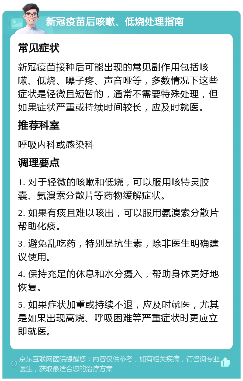 新冠疫苗后咳嗽、低烧处理指南 常见症状 新冠疫苗接种后可能出现的常见副作用包括咳嗽、低烧、嗓子疼、声音哑等，多数情况下这些症状是轻微且短暂的，通常不需要特殊处理，但如果症状严重或持续时间较长，应及时就医。 推荐科室 呼吸内科或感染科 调理要点 1. 对于轻微的咳嗽和低烧，可以服用咳特灵胶囊、氨溴索分散片等药物缓解症状。 2. 如果有痰且难以咳出，可以服用氨溴索分散片帮助化痰。 3. 避免乱吃药，特别是抗生素，除非医生明确建议使用。 4. 保持充足的休息和水分摄入，帮助身体更好地恢复。 5. 如果症状加重或持续不退，应及时就医，尤其是如果出现高烧、呼吸困难等严重症状时更应立即就医。