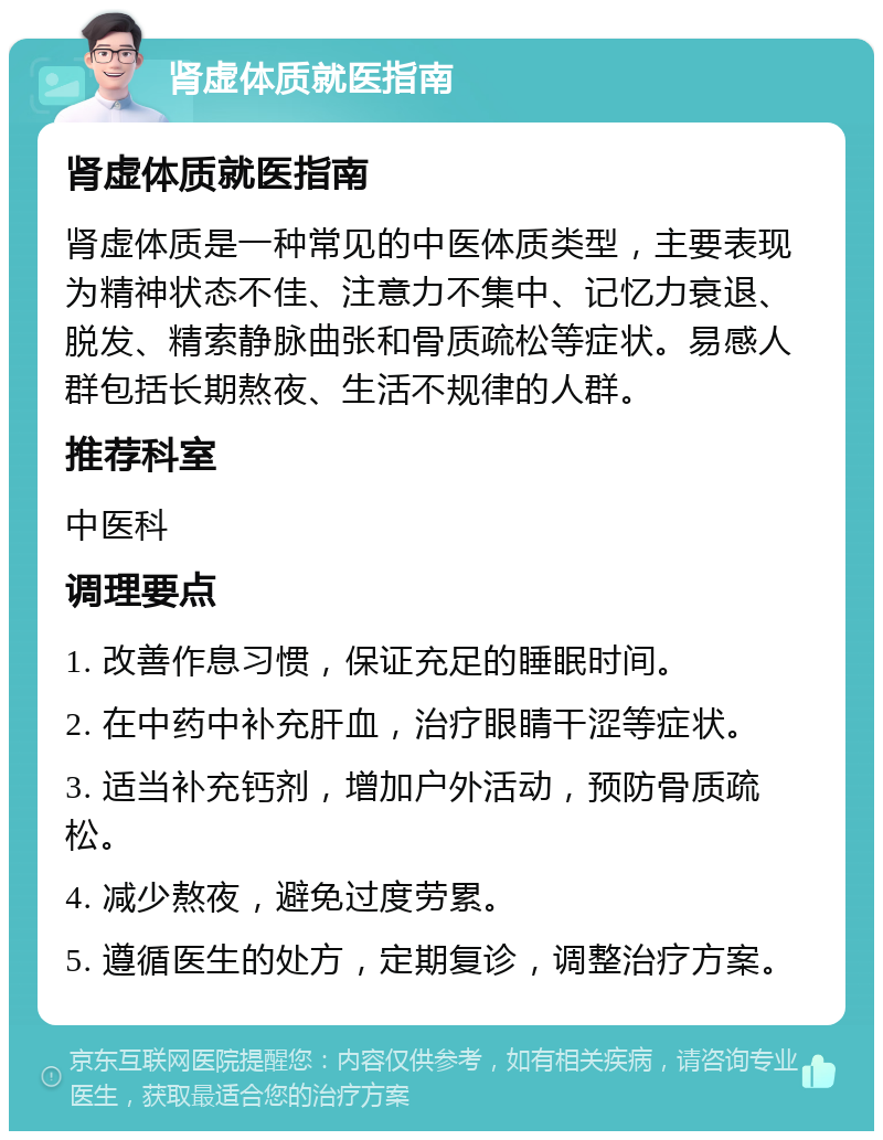 肾虚体质就医指南 肾虚体质就医指南 肾虚体质是一种常见的中医体质类型，主要表现为精神状态不佳、注意力不集中、记忆力衰退、脱发、精索静脉曲张和骨质疏松等症状。易感人群包括长期熬夜、生活不规律的人群。 推荐科室 中医科 调理要点 1. 改善作息习惯，保证充足的睡眠时间。 2. 在中药中补充肝血，治疗眼睛干涩等症状。 3. 适当补充钙剂，增加户外活动，预防骨质疏松。 4. 减少熬夜，避免过度劳累。 5. 遵循医生的处方，定期复诊，调整治疗方案。