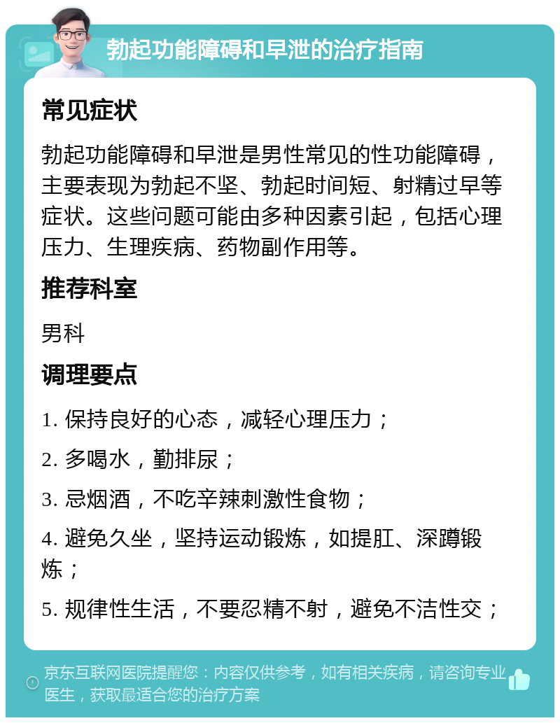 勃起功能障碍和早泄的治疗指南 常见症状 勃起功能障碍和早泄是男性常见的性功能障碍，主要表现为勃起不坚、勃起时间短、射精过早等症状。这些问题可能由多种因素引起，包括心理压力、生理疾病、药物副作用等。 推荐科室 男科 调理要点 1. 保持良好的心态，减轻心理压力； 2. 多喝水，勤排尿； 3. 忌烟酒，不吃辛辣刺激性食物； 4. 避免久坐，坚持运动锻炼，如提肛、深蹲锻炼； 5. 规律性生活，不要忍精不射，避免不洁性交；