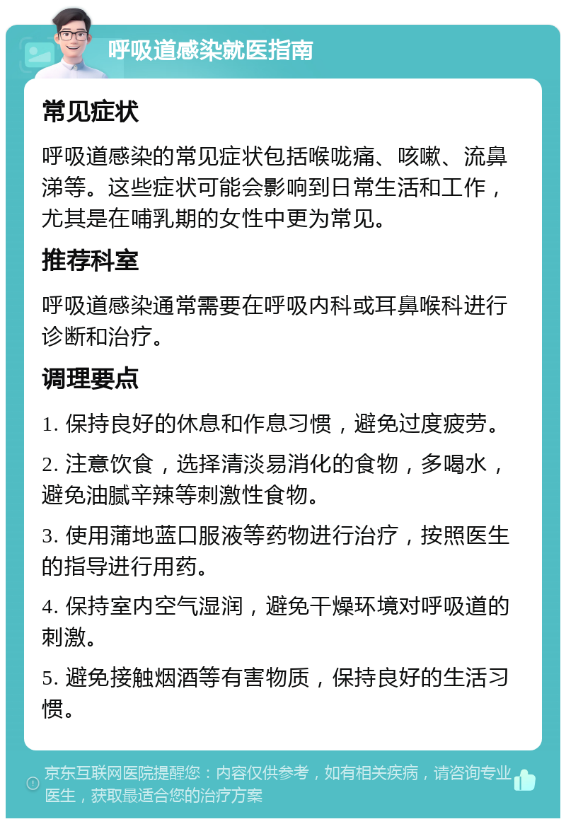 呼吸道感染就医指南 常见症状 呼吸道感染的常见症状包括喉咙痛、咳嗽、流鼻涕等。这些症状可能会影响到日常生活和工作，尤其是在哺乳期的女性中更为常见。 推荐科室 呼吸道感染通常需要在呼吸内科或耳鼻喉科进行诊断和治疗。 调理要点 1. 保持良好的休息和作息习惯，避免过度疲劳。 2. 注意饮食，选择清淡易消化的食物，多喝水，避免油腻辛辣等刺激性食物。 3. 使用蒲地蓝口服液等药物进行治疗，按照医生的指导进行用药。 4. 保持室内空气湿润，避免干燥环境对呼吸道的刺激。 5. 避免接触烟酒等有害物质，保持良好的生活习惯。