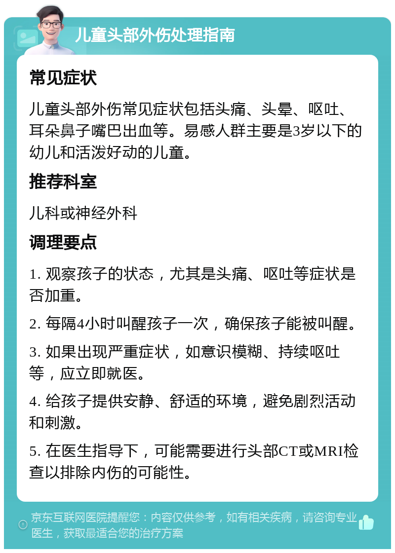 儿童头部外伤处理指南 常见症状 儿童头部外伤常见症状包括头痛、头晕、呕吐、耳朵鼻子嘴巴出血等。易感人群主要是3岁以下的幼儿和活泼好动的儿童。 推荐科室 儿科或神经外科 调理要点 1. 观察孩子的状态，尤其是头痛、呕吐等症状是否加重。 2. 每隔4小时叫醒孩子一次，确保孩子能被叫醒。 3. 如果出现严重症状，如意识模糊、持续呕吐等，应立即就医。 4. 给孩子提供安静、舒适的环境，避免剧烈活动和刺激。 5. 在医生指导下，可能需要进行头部CT或MRI检查以排除内伤的可能性。