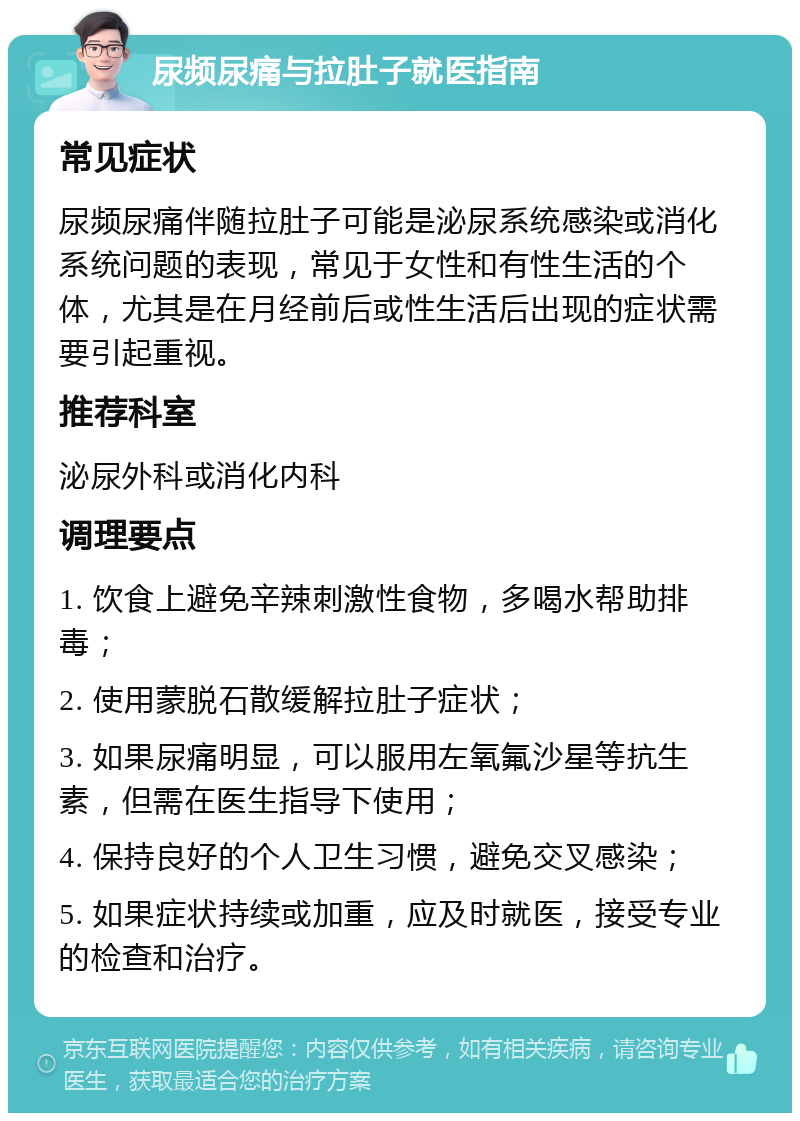 尿频尿痛与拉肚子就医指南 常见症状 尿频尿痛伴随拉肚子可能是泌尿系统感染或消化系统问题的表现，常见于女性和有性生活的个体，尤其是在月经前后或性生活后出现的症状需要引起重视。 推荐科室 泌尿外科或消化内科 调理要点 1. 饮食上避免辛辣刺激性食物，多喝水帮助排毒； 2. 使用蒙脱石散缓解拉肚子症状； 3. 如果尿痛明显，可以服用左氧氟沙星等抗生素，但需在医生指导下使用； 4. 保持良好的个人卫生习惯，避免交叉感染； 5. 如果症状持续或加重，应及时就医，接受专业的检查和治疗。