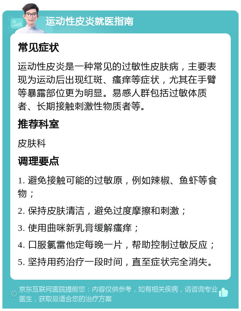 运动性皮炎就医指南 常见症状 运动性皮炎是一种常见的过敏性皮肤病，主要表现为运动后出现红斑、瘙痒等症状，尤其在手臂等暴露部位更为明显。易感人群包括过敏体质者、长期接触刺激性物质者等。 推荐科室 皮肤科 调理要点 1. 避免接触可能的过敏原，例如辣椒、鱼虾等食物； 2. 保持皮肤清洁，避免过度摩擦和刺激； 3. 使用曲咪新乳膏缓解瘙痒； 4. 口服氯雷他定每晚一片，帮助控制过敏反应； 5. 坚持用药治疗一段时间，直至症状完全消失。