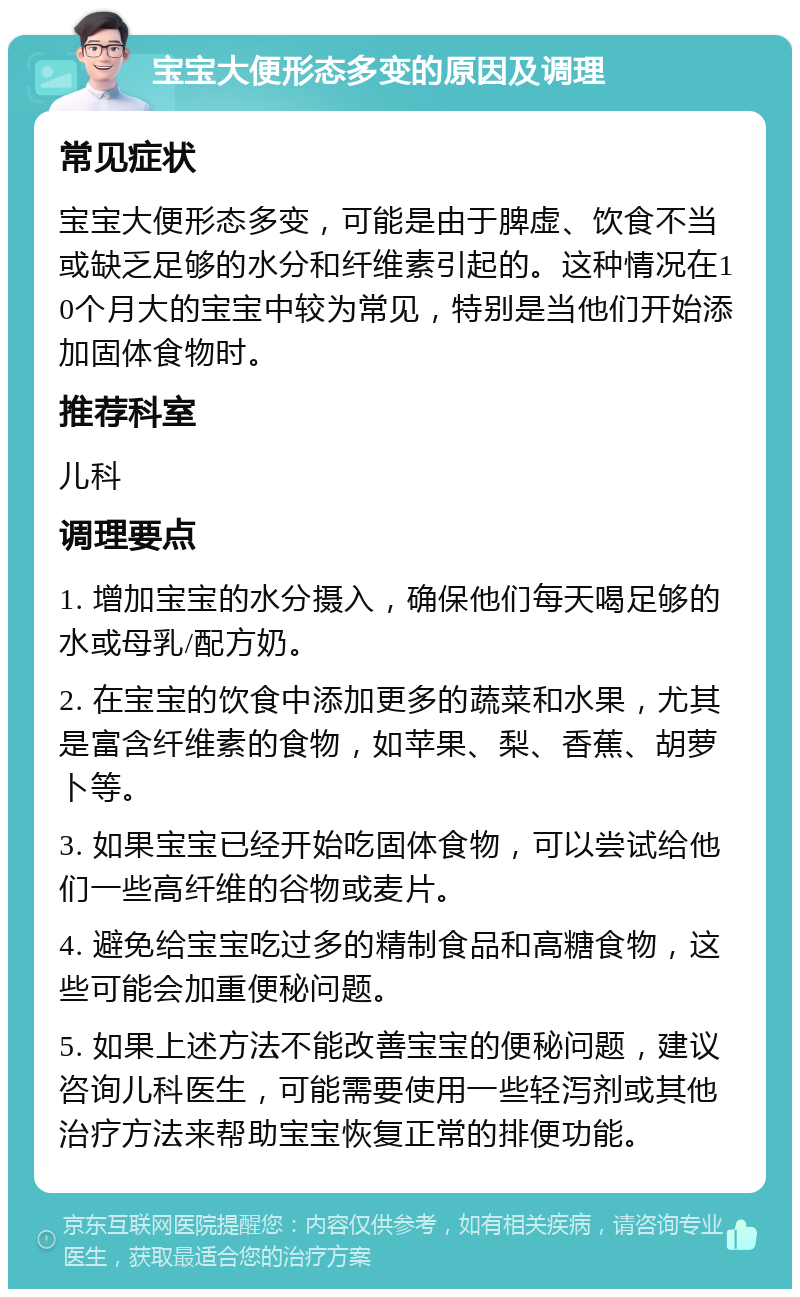 宝宝大便形态多变的原因及调理 常见症状 宝宝大便形态多变，可能是由于脾虚、饮食不当或缺乏足够的水分和纤维素引起的。这种情况在10个月大的宝宝中较为常见，特别是当他们开始添加固体食物时。 推荐科室 儿科 调理要点 1. 增加宝宝的水分摄入，确保他们每天喝足够的水或母乳/配方奶。 2. 在宝宝的饮食中添加更多的蔬菜和水果，尤其是富含纤维素的食物，如苹果、梨、香蕉、胡萝卜等。 3. 如果宝宝已经开始吃固体食物，可以尝试给他们一些高纤维的谷物或麦片。 4. 避免给宝宝吃过多的精制食品和高糖食物，这些可能会加重便秘问题。 5. 如果上述方法不能改善宝宝的便秘问题，建议咨询儿科医生，可能需要使用一些轻泻剂或其他治疗方法来帮助宝宝恢复正常的排便功能。