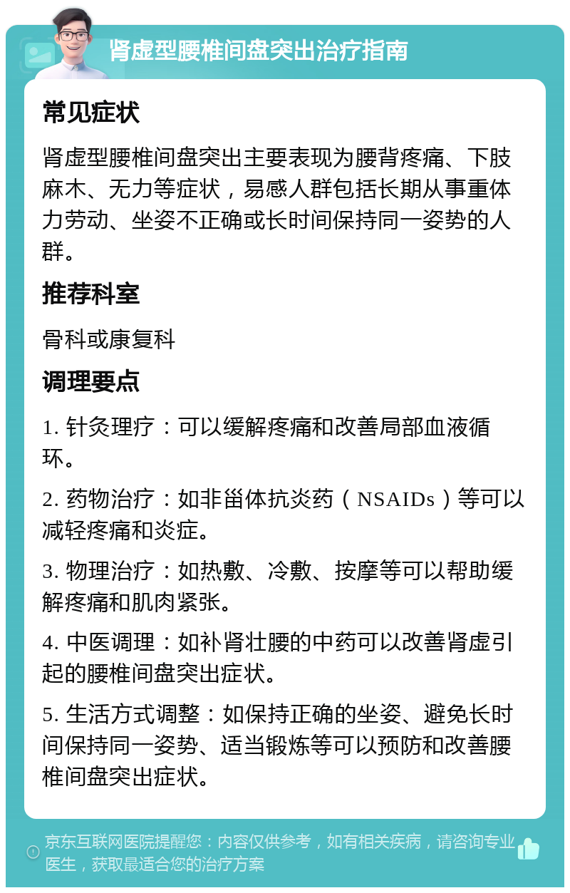 肾虚型腰椎间盘突出治疗指南 常见症状 肾虚型腰椎间盘突出主要表现为腰背疼痛、下肢麻木、无力等症状，易感人群包括长期从事重体力劳动、坐姿不正确或长时间保持同一姿势的人群。 推荐科室 骨科或康复科 调理要点 1. 针灸理疗：可以缓解疼痛和改善局部血液循环。 2. 药物治疗：如非甾体抗炎药（NSAIDs）等可以减轻疼痛和炎症。 3. 物理治疗：如热敷、冷敷、按摩等可以帮助缓解疼痛和肌肉紧张。 4. 中医调理：如补肾壮腰的中药可以改善肾虚引起的腰椎间盘突出症状。 5. 生活方式调整：如保持正确的坐姿、避免长时间保持同一姿势、适当锻炼等可以预防和改善腰椎间盘突出症状。