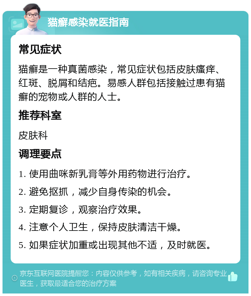 猫癣感染就医指南 常见症状 猫癣是一种真菌感染，常见症状包括皮肤瘙痒、红斑、脱屑和结疤。易感人群包括接触过患有猫癣的宠物或人群的人士。 推荐科室 皮肤科 调理要点 1. 使用曲咪新乳膏等外用药物进行治疗。 2. 避免抠抓，减少自身传染的机会。 3. 定期复诊，观察治疗效果。 4. 注意个人卫生，保持皮肤清洁干燥。 5. 如果症状加重或出现其他不适，及时就医。