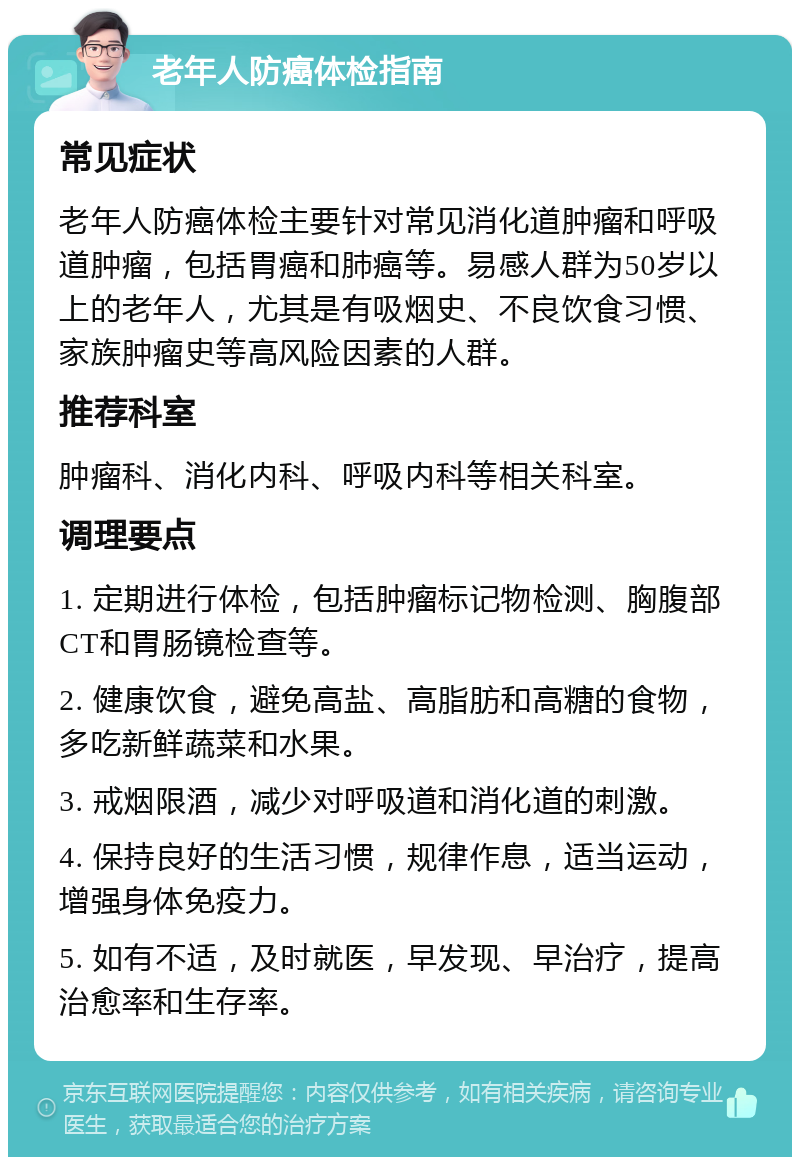 老年人防癌体检指南 常见症状 老年人防癌体检主要针对常见消化道肿瘤和呼吸道肿瘤，包括胃癌和肺癌等。易感人群为50岁以上的老年人，尤其是有吸烟史、不良饮食习惯、家族肿瘤史等高风险因素的人群。 推荐科室 肿瘤科、消化内科、呼吸内科等相关科室。 调理要点 1. 定期进行体检，包括肿瘤标记物检测、胸腹部CT和胃肠镜检查等。 2. 健康饮食，避免高盐、高脂肪和高糖的食物，多吃新鲜蔬菜和水果。 3. 戒烟限酒，减少对呼吸道和消化道的刺激。 4. 保持良好的生活习惯，规律作息，适当运动，增强身体免疫力。 5. 如有不适，及时就医，早发现、早治疗，提高治愈率和生存率。