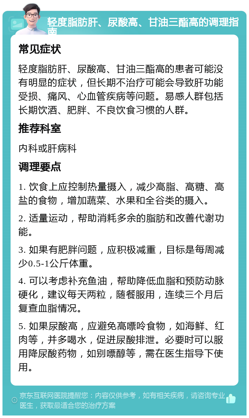 轻度脂肪肝、尿酸高、甘油三酯高的调理指南 常见症状 轻度脂肪肝、尿酸高、甘油三酯高的患者可能没有明显的症状，但长期不治疗可能会导致肝功能受损、痛风、心血管疾病等问题。易感人群包括长期饮酒、肥胖、不良饮食习惯的人群。 推荐科室 内科或肝病科 调理要点 1. 饮食上应控制热量摄入，减少高脂、高糖、高盐的食物，增加蔬菜、水果和全谷类的摄入。 2. 适量运动，帮助消耗多余的脂肪和改善代谢功能。 3. 如果有肥胖问题，应积极减重，目标是每周减少0.5-1公斤体重。 4. 可以考虑补充鱼油，帮助降低血脂和预防动脉硬化，建议每天两粒，随餐服用，连续三个月后复查血脂情况。 5. 如果尿酸高，应避免高嘌呤食物，如海鲜、红肉等，并多喝水，促进尿酸排泄。必要时可以服用降尿酸药物，如别嘌醇等，需在医生指导下使用。