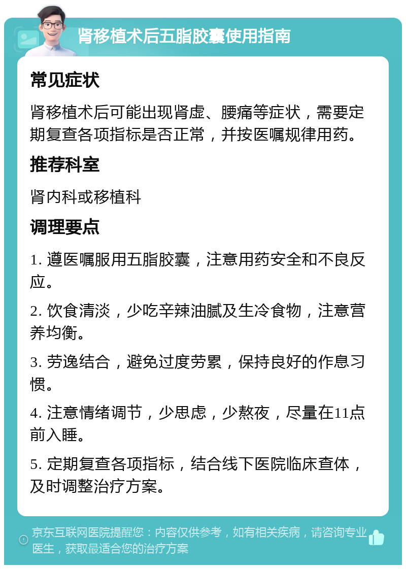 肾移植术后五脂胶囊使用指南 常见症状 肾移植术后可能出现肾虚、腰痛等症状，需要定期复查各项指标是否正常，并按医嘱规律用药。 推荐科室 肾内科或移植科 调理要点 1. 遵医嘱服用五脂胶囊，注意用药安全和不良反应。 2. 饮食清淡，少吃辛辣油腻及生冷食物，注意营养均衡。 3. 劳逸结合，避免过度劳累，保持良好的作息习惯。 4. 注意情绪调节，少思虑，少熬夜，尽量在11点前入睡。 5. 定期复查各项指标，结合线下医院临床查体，及时调整治疗方案。