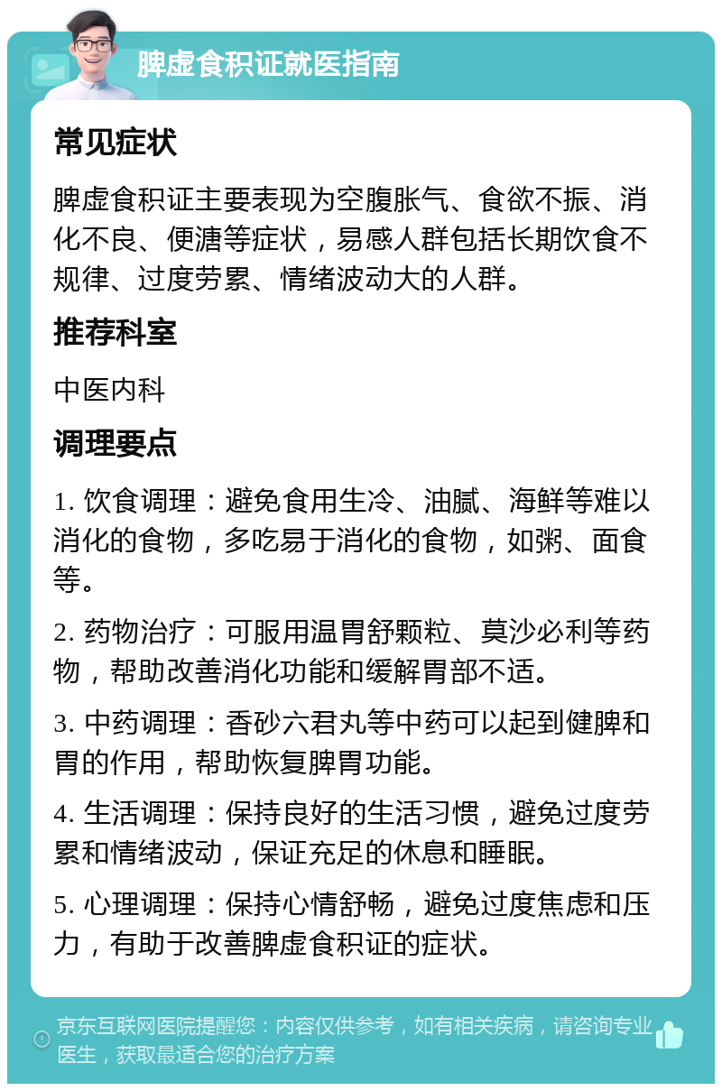 脾虚食积证就医指南 常见症状 脾虚食积证主要表现为空腹胀气、食欲不振、消化不良、便溏等症状，易感人群包括长期饮食不规律、过度劳累、情绪波动大的人群。 推荐科室 中医内科 调理要点 1. 饮食调理：避免食用生冷、油腻、海鲜等难以消化的食物，多吃易于消化的食物，如粥、面食等。 2. 药物治疗：可服用温胃舒颗粒、莫沙必利等药物，帮助改善消化功能和缓解胃部不适。 3. 中药调理：香砂六君丸等中药可以起到健脾和胃的作用，帮助恢复脾胃功能。 4. 生活调理：保持良好的生活习惯，避免过度劳累和情绪波动，保证充足的休息和睡眠。 5. 心理调理：保持心情舒畅，避免过度焦虑和压力，有助于改善脾虚食积证的症状。