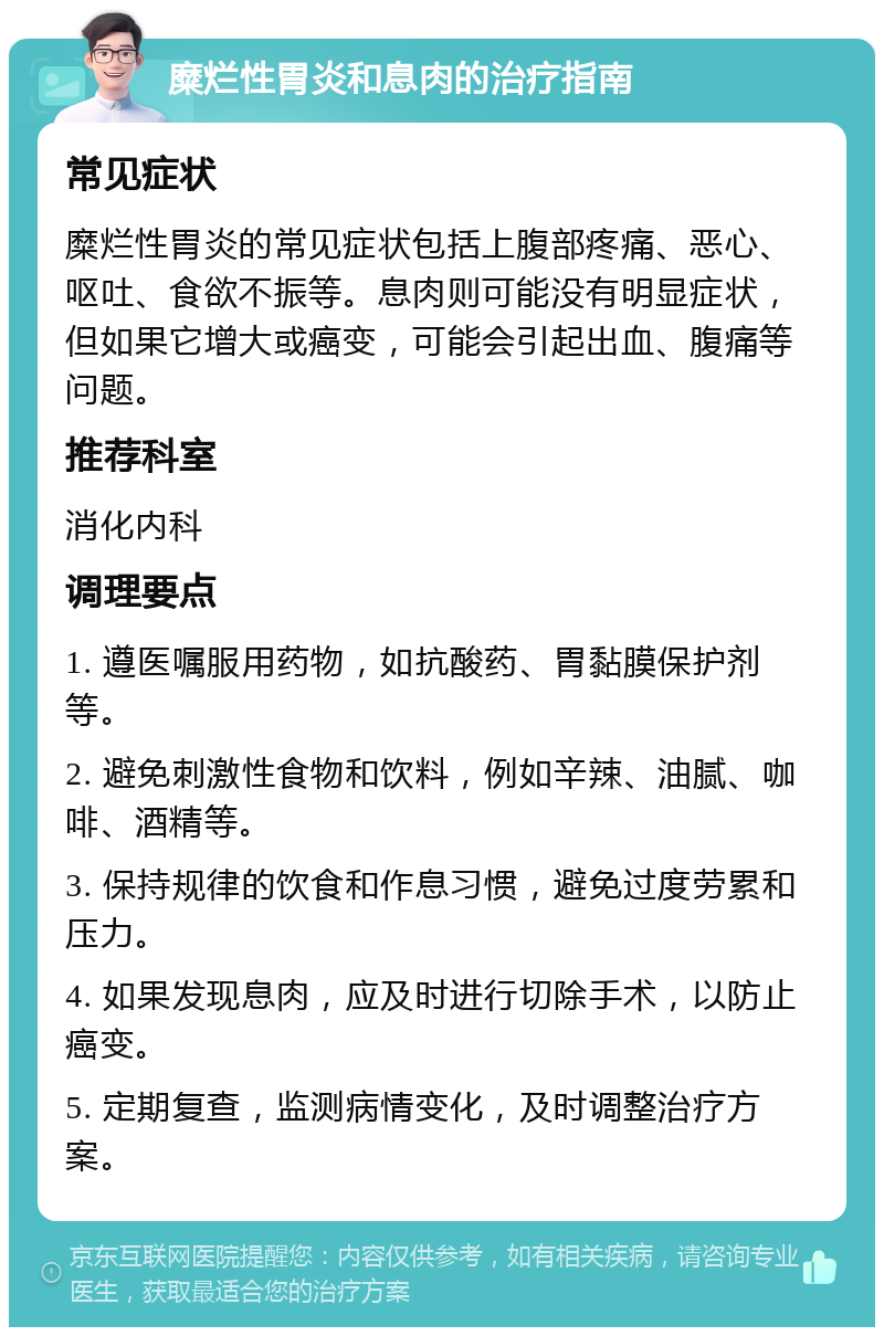 糜烂性胃炎和息肉的治疗指南 常见症状 糜烂性胃炎的常见症状包括上腹部疼痛、恶心、呕吐、食欲不振等。息肉则可能没有明显症状，但如果它增大或癌变，可能会引起出血、腹痛等问题。 推荐科室 消化内科 调理要点 1. 遵医嘱服用药物，如抗酸药、胃黏膜保护剂等。 2. 避免刺激性食物和饮料，例如辛辣、油腻、咖啡、酒精等。 3. 保持规律的饮食和作息习惯，避免过度劳累和压力。 4. 如果发现息肉，应及时进行切除手术，以防止癌变。 5. 定期复查，监测病情变化，及时调整治疗方案。