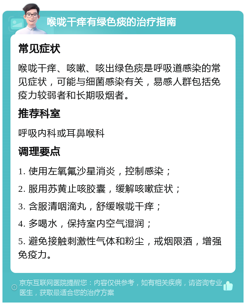 喉咙干痒有绿色痰的治疗指南 常见症状 喉咙干痒、咳嗽、咳出绿色痰是呼吸道感染的常见症状，可能与细菌感染有关，易感人群包括免疫力较弱者和长期吸烟者。 推荐科室 呼吸内科或耳鼻喉科 调理要点 1. 使用左氧氟沙星消炎，控制感染； 2. 服用苏黄止咳胶囊，缓解咳嗽症状； 3. 含服清咽滴丸，舒缓喉咙干痒； 4. 多喝水，保持室内空气湿润； 5. 避免接触刺激性气体和粉尘，戒烟限酒，增强免疫力。