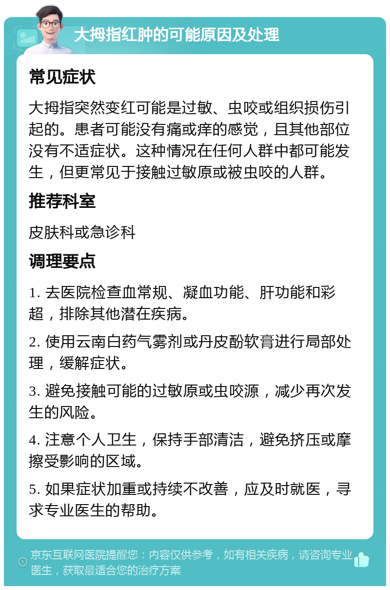 大拇指红肿的可能原因及处理 常见症状 大拇指突然变红可能是过敏、虫咬或组织损伤引起的。患者可能没有痛或痒的感觉，且其他部位没有不适症状。这种情况在任何人群中都可能发生，但更常见于接触过敏原或被虫咬的人群。 推荐科室 皮肤科或急诊科 调理要点 1. 去医院检查血常规、凝血功能、肝功能和彩超，排除其他潜在疾病。 2. 使用云南白药气雾剂或丹皮酚软膏进行局部处理，缓解症状。 3. 避免接触可能的过敏原或虫咬源，减少再次发生的风险。 4. 注意个人卫生，保持手部清洁，避免挤压或摩擦受影响的区域。 5. 如果症状加重或持续不改善，应及时就医，寻求专业医生的帮助。