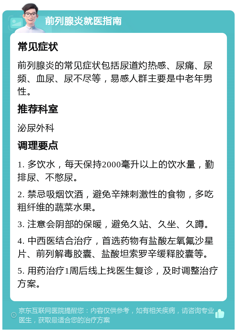 前列腺炎就医指南 常见症状 前列腺炎的常见症状包括尿道灼热感、尿痛、尿频、血尿、尿不尽等，易感人群主要是中老年男性。 推荐科室 泌尿外科 调理要点 1. 多饮水，每天保持2000毫升以上的饮水量，勤排尿、不憋尿。 2. 禁忌吸烟饮酒，避免辛辣刺激性的食物，多吃粗纤维的蔬菜水果。 3. 注意会阴部的保暖，避免久站、久坐、久蹲。 4. 中西医结合治疗，首选药物有盐酸左氧氟沙星片、前列解毒胶囊、盐酸坦索罗辛缓释胶囊等。 5. 用药治疗1周后线上找医生复诊，及时调整治疗方案。