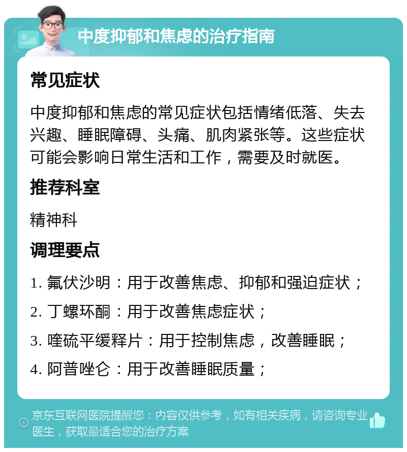 中度抑郁和焦虑的治疗指南 常见症状 中度抑郁和焦虑的常见症状包括情绪低落、失去兴趣、睡眠障碍、头痛、肌肉紧张等。这些症状可能会影响日常生活和工作，需要及时就医。 推荐科室 精神科 调理要点 1. 氟伏沙明：用于改善焦虑、抑郁和强迫症状； 2. 丁螺环酮：用于改善焦虑症状； 3. 喹硫平缓释片：用于控制焦虑，改善睡眠； 4. 阿普唑仑：用于改善睡眠质量；