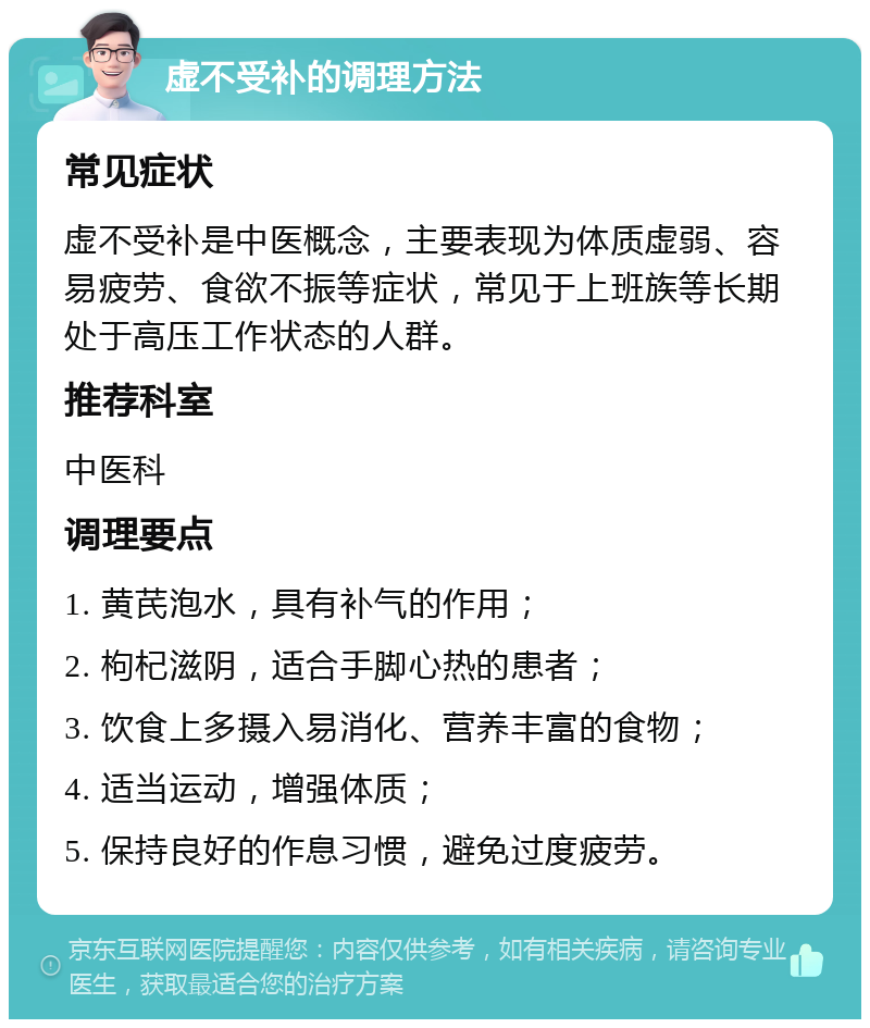 虚不受补的调理方法 常见症状 虚不受补是中医概念，主要表现为体质虚弱、容易疲劳、食欲不振等症状，常见于上班族等长期处于高压工作状态的人群。 推荐科室 中医科 调理要点 1. 黄芪泡水，具有补气的作用； 2. 枸杞滋阴，适合手脚心热的患者； 3. 饮食上多摄入易消化、营养丰富的食物； 4. 适当运动，增强体质； 5. 保持良好的作息习惯，避免过度疲劳。