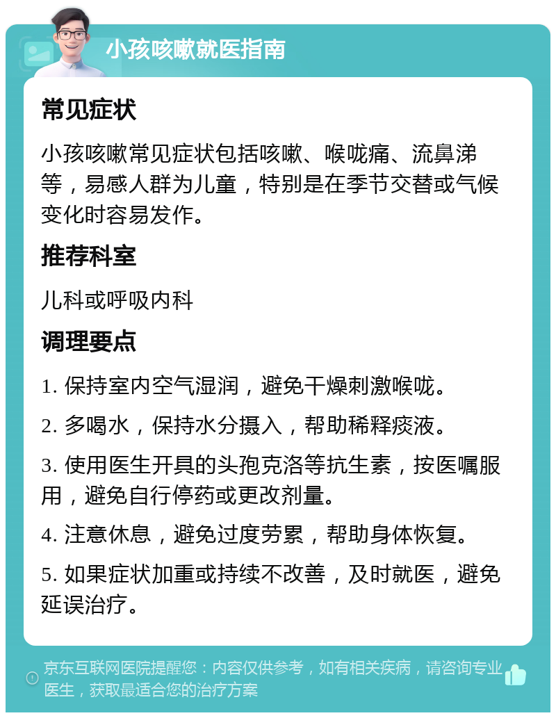 小孩咳嗽就医指南 常见症状 小孩咳嗽常见症状包括咳嗽、喉咙痛、流鼻涕等，易感人群为儿童，特别是在季节交替或气候变化时容易发作。 推荐科室 儿科或呼吸内科 调理要点 1. 保持室内空气湿润，避免干燥刺激喉咙。 2. 多喝水，保持水分摄入，帮助稀释痰液。 3. 使用医生开具的头孢克洛等抗生素，按医嘱服用，避免自行停药或更改剂量。 4. 注意休息，避免过度劳累，帮助身体恢复。 5. 如果症状加重或持续不改善，及时就医，避免延误治疗。