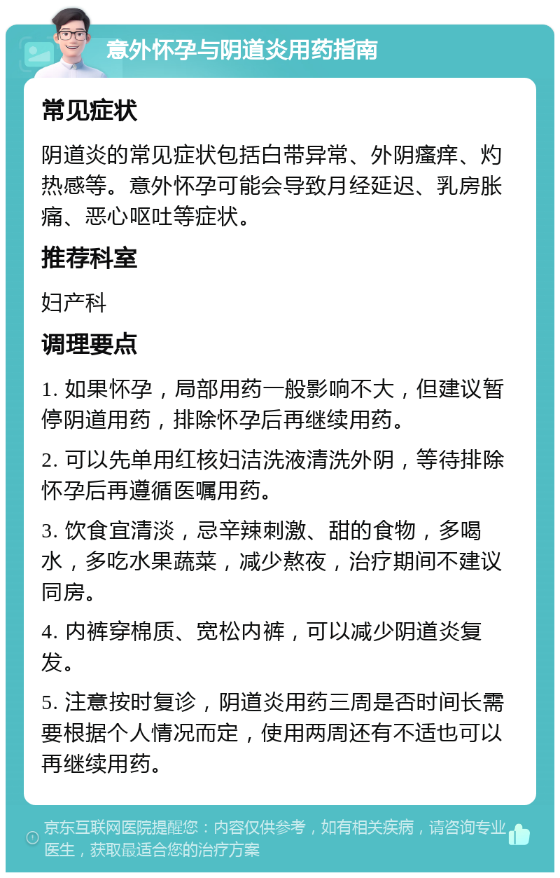 意外怀孕与阴道炎用药指南 常见症状 阴道炎的常见症状包括白带异常、外阴瘙痒、灼热感等。意外怀孕可能会导致月经延迟、乳房胀痛、恶心呕吐等症状。 推荐科室 妇产科 调理要点 1. 如果怀孕，局部用药一般影响不大，但建议暂停阴道用药，排除怀孕后再继续用药。 2. 可以先单用红核妇洁洗液清洗外阴，等待排除怀孕后再遵循医嘱用药。 3. 饮食宜清淡，忌辛辣刺激、甜的食物，多喝水，多吃水果蔬菜，减少熬夜，治疗期间不建议同房。 4. 内裤穿棉质、宽松内裤，可以减少阴道炎复发。 5. 注意按时复诊，阴道炎用药三周是否时间长需要根据个人情况而定，使用两周还有不适也可以再继续用药。